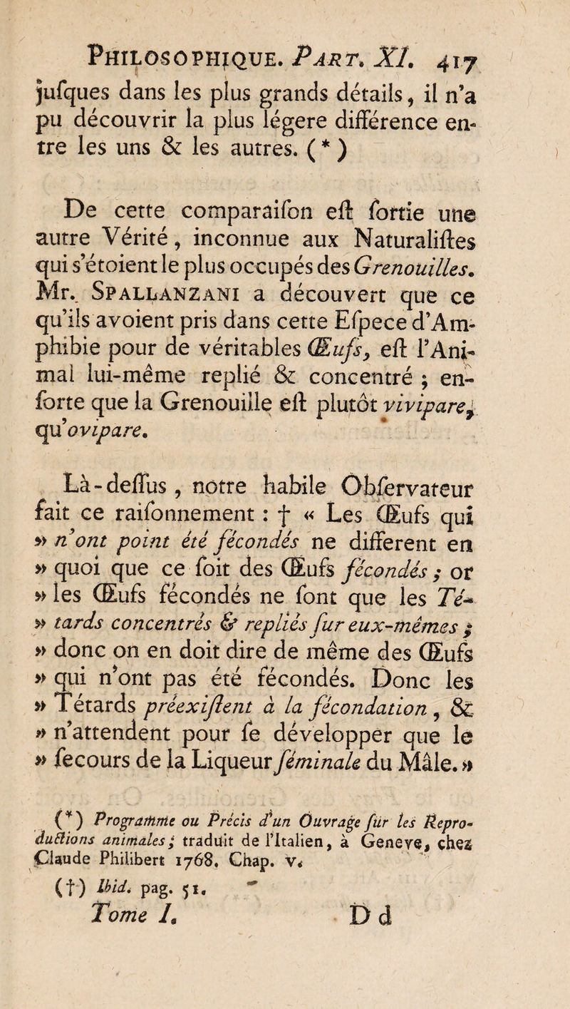 jufques dans les plus grands détails, il n’a pu découvrir la plus légère différence en¬ tre les uns & les autres. ( * ) De cette comparaifon eff foftie une autre Vérité, inconnue aux Naturaliftes qui s etoient le plus occupés des Grenouilles. Mr., Spallanzani a découvert que ce qu’ils avoient pris dans cette Efpece d’Am¬ phibie pour de véritables Œufs, eff l’Ani- mai lui-même replié & concentré ; en- forte que la Grenouille eff plutôt vivipare£ quovipare. Là-deffus, notre habile Obfervateur fait ce raifonnement : f « Les Œufs qui *> nom point été fécondés ne different en » quoi que ce foit des Œufs fécondésor » les Œufs fécondés ne font que les Té-* » tards concentrés & repliés fur eux-mêmes ; » donc on en doit dire de même des Œufs » qui nont pas été fécondés. Donc les » Têtards préexijlent à la fécondation , Sc » n’attendent pour fe développer que le » fecours de la Liqueur féminale du Mâle. » (*) Programme ou Précis d'un Ouvrage fur tes Repro- duftions animales; traduit de l’Italien, à Geneye, che2 Claude Philibert 1768, Ghap. v< (f) Ibid. pag. 51, Tome L Dd
