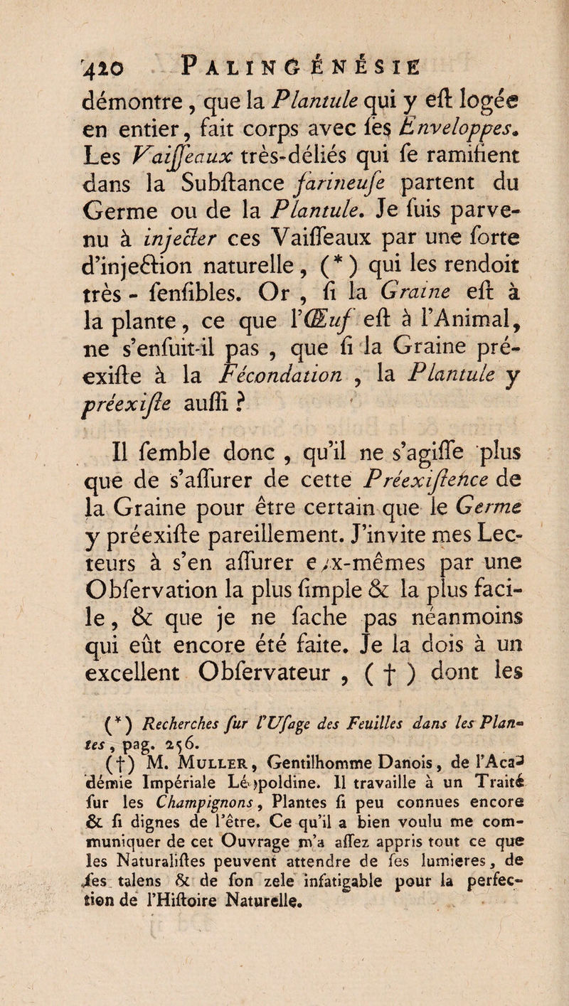 démontre , que la Plantule qui y êft logée en entier, fait corps avec ië§ Enveloppes. Les Vaiffeaux très-déliés qui fe ramifient dans la Subftance farineufe partent du Germe ou de la Plantule. Je fuis parve¬ nu à injecter ces Vaiffeaux par une forte d’inje&ion naturelle , (* ) qui les rendoit très - fenfibles. Or , fi la G raine eft à la plante, ce que Y Œuf efi: à l’Animal, ne s’enfuit-il pas , que fi la Graine pré- exifte à la Fécondation , la Plantule y préexifîe auflî ? Il femble donc , qu’il ne s’agifîe plus que de s’aflurer de cette P réexiftehce de la Graine pour être certain que le Germe y préexifte pareillement. J’invite mes Lec¬ teurs à s’en affurer e/x-mêmes par une Obfervation la plus fimple & la plus faci¬ le , & que je ne fâche pas néanmoins qui eût encore été faite. Je la dois à un excellent Obfervateur , ( f ) dont les (*) Recherches fur CUfage des Feuilles dans les Plan** tes, pag. 256. (f) M. Muller, Gentilhomme Danois, de l’Aca^ démie Impériale Lé jpoldine. Il travaille à un Traité fur les Champignons, Plantes fi peu connues encore & fi dignes de l’être, Ce qu’il a bien voulu me com¬ muniquer de cet Ouvrage m’a affez appris tout ce que les Naturalises peuvent attendre de Tes lumières, de /es talens & de fon zele infatigable pour la perfec»* sien de l’Hiftoire Naturelle.