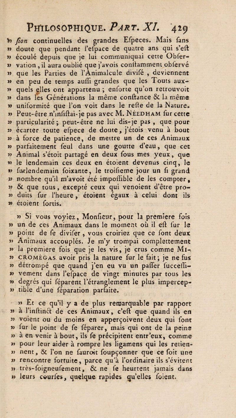 h fion continuelles des grandes Efpeces. Mais fans 33 doute que pendant l’efpace de quatre ans qui s’eft 23 écoulé depuis que je lui communiquai cette Obfer- » vation , il aura oublié que j’avois conllamment obfervé 33 que les Parties de l’Animalcule divifé , deviennent » en peu de temps auffi grandes que les T'outs aux- 5» quels elles ont appartenu ; enforte qu’on retrouvoit 33 dans les Générations la même conftance &amp; la même v uniformité que l’on voit dans le refie de la Nature, « Peut-être n’mfiftai-je pas avec M. Néedham fur cette 33 particularité; peut-être ne lui dis-je pas , que pour 33 écarter toute efpece de doute, j’étois venu à bout 33 à force de patience, de mettre un de ces Animaux 33 parfaitement feul dans une goutte d’eau, que cet î> Animal s’étoit partagé en deux fous mes yeux, que « le lendemain ces deux en étoient devenus cinq, le 33 fiwlendemain foixante, le troifieme jour un fi grand 23 nombre qu’il m’avoit été impoffible de les compter, 32 &amp; que tous, excepté ceux qui venoient d’être pro- 33 duits fur l’heure, étoient égaux à celui dont ils » étoient fortis. 33 Si vous voyiez, Moniteur, pour la première fois 33 un de ces Animaux dans le moment où il eft fur le 33 point de fe divifer , vous croiriez que ce font deux 33 Animaux accouplés. Je m’y trompai complettement 23 la première fois que je les vis, je crus comme Mi-. 33 cromégas avoir pris la nature fur le fait; je ne fus 23 détrompé que quand j’en eu vu un pafler fuccelli- >3 vement dans l’efpace de vingt minutes par tous les 23 degrés qui féparent l’étranglement le plus impercep- 33 tibie d’une féparation parfaite. » Et ce qu’il y a de plus remarquable par rapport 33 à Finftinéf de ces Animaux, c’eft que quand ils en 33 voient ou du moins en apperçoivent deux qui font 33 fur le point de fe féparer, mais qui ont de la peine 33 à en venir à bout, ils fe précipitent entr’eux, comme 23 pour leur aider à rompre les ligamens qui les retien- 33 nent, &amp; l’on ne fauroit foupçonner que ce foit une i3 rencontre fortuite, parce qu’à l’ordinaire ils s’évitent îï très-foigneufement, &amp; ne fe heurtent jamais dans >3 leurs courfes, quelque rapides qu’elles foient.