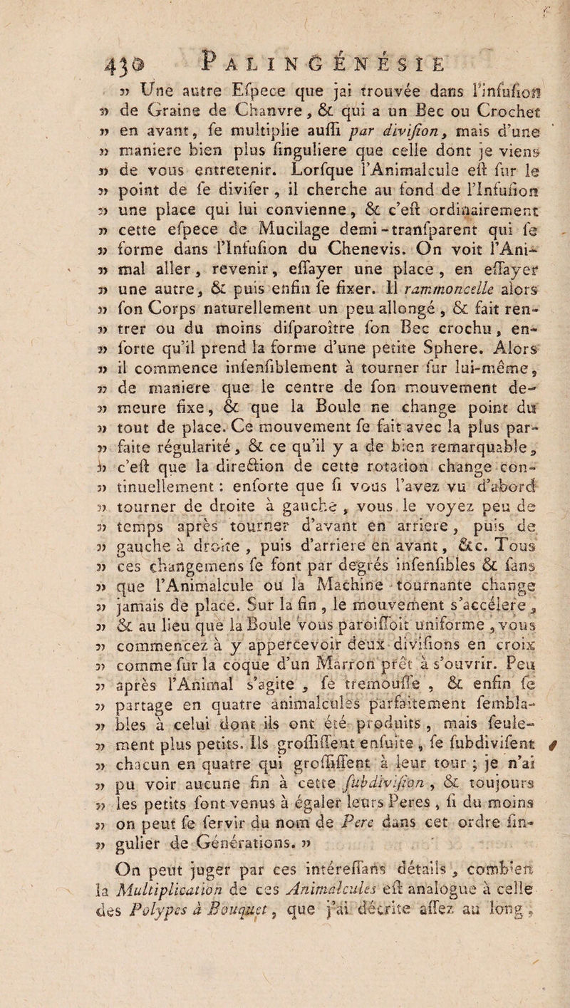 I 439 PalinGénésîe 33 Une autre Efpeee que jai trouvée dans PinhifiQü 33 de Graine de Chanvre, &amp; qui a un Bec ou Crochet n en avant, fe multiplie aufli par divifion, mais d’une jî maniéré bien plus finguîiere que celle dont je viens s) de vous entretenir. Lorfque rAnimalcule efi fur le 37 point de fe divifer, il cherche au fond de Flnfuiion 37 une place qui lui convienne, &amp; c’efit ordinairement 33 cette efpeee de Mucilage demi -tranfparent qui le v forme dans l’intufion du Chenevis. On voit l’Ani- 3) mal aller, revenir, effayer une place , en efTayer 3> une autre, &amp; puis enfin fe fixer. 11 rammoncelle alors 3> fon Corps naturellement un peu allongé , &amp; fait ren» 3) trer ou du moins difparoître fon Bec crochu, en- forte qu’il prend la forme d’une petite Sphere. Alors 13 il commence infenfiblement à tourner fur lui-même, 37 de maniéré que le centre de fon mouvement de- 33 meure fixe, &amp; que la Boule ne change point du 33 tout de place. Ce mouvement fe fait avec la plus par- 33 faite régularité, &amp; ce qu’il y a de bien remarquable, fi c’eft que la direction de cette rotation change con- 5) tinuellement : enforte que fi vous l’avez vu d’abord 33 tourner de droite à gauche , vous le voyez peu de 33 temps après tourner d’avant en arriéré, puis de 33 gauche à droite , puis d’arriere en avant, &amp;c. Tous 33 ces çbafigemens fe font par degrés infenfibles &amp; fans >3 que l’Animalcule ou la Machine tournante change 33 jamais de place. Sur la fin , le mouvement s’accélère, 33 &amp; au lieu que la Boule Vous paroiffoit uniforme , vous 3? commencez à y appercevcir deux divifions en croix 3) comme fur la coque d’un Marron prêt à s’ouvrir. Peu 3? après l’Animal s’agite , fe tremouffe , &amp; enfin fe 37 partage en quatre animalcules parfaitement fembla- 33 bies à celui dont ils ont été produits , mais feule- 3> ment plus petits. Ils groffiffent enfuite 9 fe fubdivifent / 3> chacun en quatre qui grofiiffent à leur tour ; je n’ai 33 pu voir aucune fin à cette fubdivijion , &amp; toujours 3? les petits font venus à égaler leurs Peres , fi du moins 37 on peut fe fervir du nom de Perc dans cet ordre fin- jî gulier de Générations. 37 On peut juger par ces intéreflart's détails , combien la Multiplication de ces Animalcules efii analogue à celle clés Polypes à Bouquet, que j’ai décrite aflez au long :9
