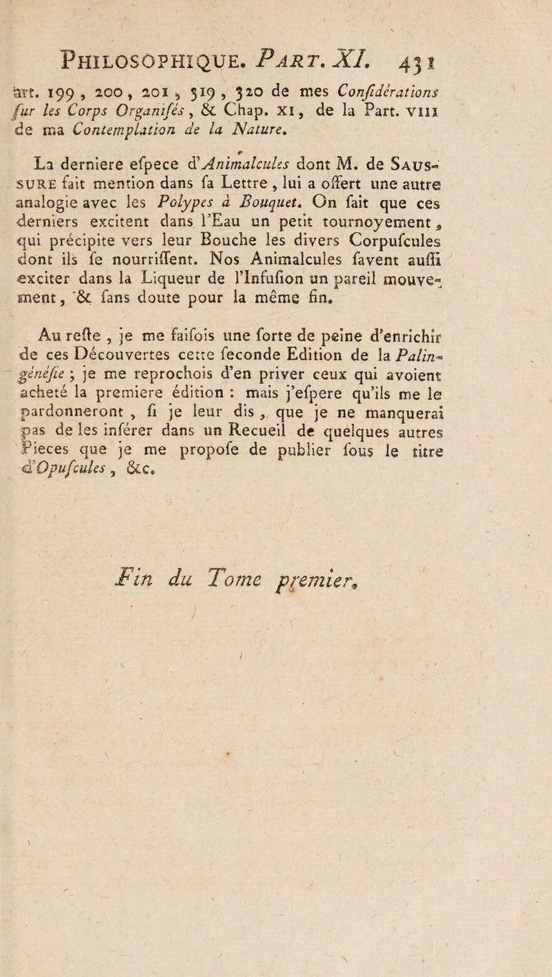 art. 199 , 2.00, 20î 5 319 , 320 de mes Confidérations fur les Corps Or gant fis, &amp; Chap. XI, de la Part. VIII de ma Contemplation de la Nature. * La dernlere efpece d5Animalcules dont M. de Saus¬ sure fait mention dans fa Lettre , lui a offert une autre analogie avec les Polypes à Bouquet» On fait que ces derniers excitent dans l’Eau un petit tournoyement 9 qui précipite vers leur Bouche les divers Corpufcules dont ils fe nourrirent. Nos Animalcules favent suffi exciter dans la Liqueur de l’Infufion un pareil mouve¬ ment , fans doute pour la même fin» Au refie , je me faifois une forte de peine d'enrichir de ces Découvertes cette fécondé Edition de la Palm« généfie ; je me reprochois d’en priver ceux qui avoient acheté la première édition : mais j’efpere qu’ils me le pardonneront , fi je leur dis que je ne manquerai pas de les inférer dans un Recueil de quelques autres Pièces que je me propofe de publier fous le titre a O pu feules , &amp;c» Fin du Tome premier* /