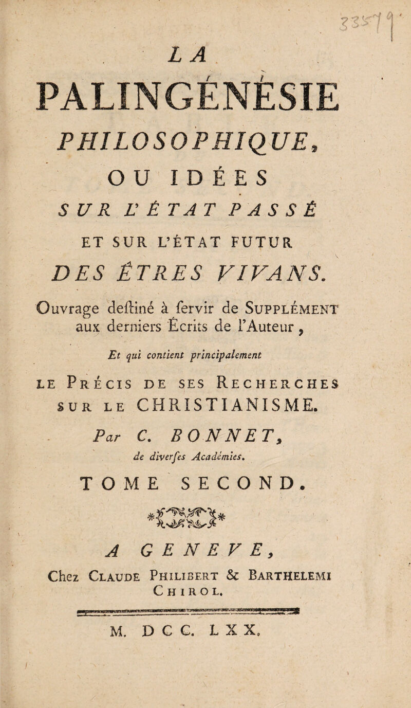 $3*1 L A PALINGÉNÉSÏE PHILOSOPHIQUE, OU IDÉES SZ7Æ E ÉTAT PASSÉ ET SUR L’ÉTAT FUTUR DES ÊTRES V IVAN S. Ouvrage deftiné à fervir de Supplément aux derniers Écrits de l’Auteur, Et qui contient principalement le Précis de ses Recherches sur LE CHRISTIANISME. Par C. BONNET, de diverses Académies. TOME SECOND. • * * • , t A GENEVE, Chez Claude Philibert & Barthelemi C h i r o l. M. D C C. L X X, /