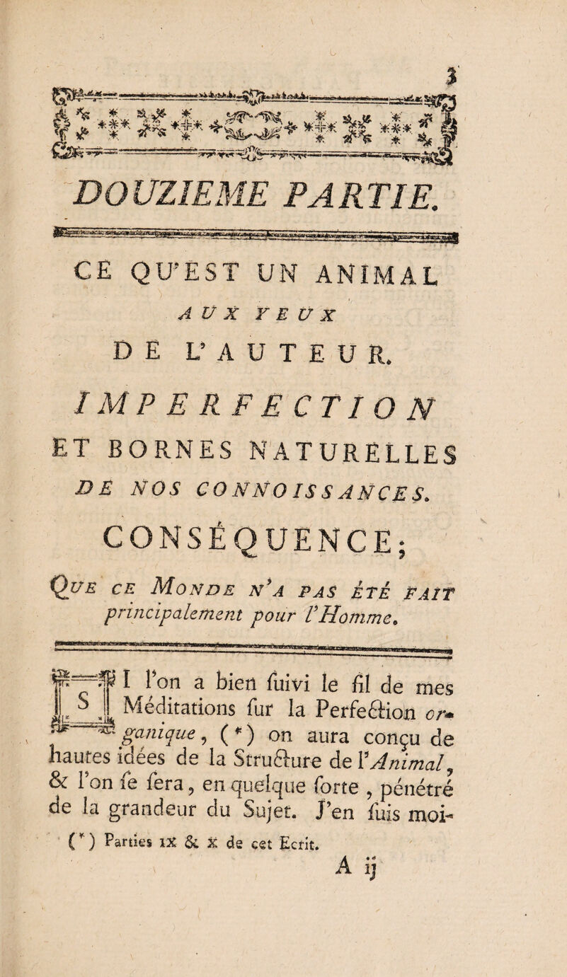 S» ^ •+** *•£* -»*<**., JL-. y ^ * «rns V4 *i* *|* J fë ’y~a'” 1 - ---—-^yar^Tri. DOUZIEME PARTIE. CE QU'EST UN ANIMAL AUX YEUX DE L’A ÜT E U R. / MP E RF E CTI O N ET BORNES NATURELLES DE NOS CONNOISSANCES. CONSÉQUENCE; Que ce Monde n’a pas été paît principalement pour U Homme. v '■i- ^ -O I I on a bien fuivi le fil fie mes •!*, Méditations fur la Perfection or■- « panique, (*) on aura conçu de JLH i / \ / --vv/aa^u VIV» hautes idées de la Strufture de Y Animal ? & Ion fe fera, en quelque forte , pénétré de la grandeur du Sujet. J’en fuis moi- ( * ) Parties IX & x de cet Ecrit. A ij