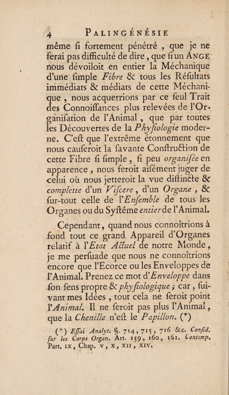 ’4 P ALÏNG ÉNÉSÎE même fi fortement pénétré , que je né ferai pas difficulté de dire, que fi un Ange' nous dévoiioit en entier la Méchanique d’une fimple Fibre & tous les Réfultats immédiats & médiats de cette Méchani¬ que , nous acquerrions par ce feul Trait des ConnoilTances plus relevées de FOr- ganifation de l’Animal , que par toutes les Découvertes de la Phyfiologie moder¬ ne . C’eft que l’extrême étonnement que nous cauferoit la favante Conftruôion de cette Fibre fi fimple 5 fi peu organifée en apparence ^ nous feroit aifément juger de celui où nous jetterait la vue diftinéie & complette d’un Fifcere , d’un Organe > & fur-tout celle de FEnfemble de tous les Organes ou du Syftême entier de l’Animal. Cependant, quand nous connoîtrions à fond tout ce grand Appareil d’Organes relatif à F Etat Actuel de notre Monde, je me perfuade que nous ne connoîtrions encore que l’Ecorce ou les Enveloppes de l’Animal. Prenez ce mot d'Enveloppe dans ion fens propre & phyfiologique ; car 5 fui- vaut mes Idées , tout cela ne feroit point Y Animal. Il ne feroit pas plus l’Animal, que la Chenille n’efi: le Papillon. (*) (*) Egal Analyt. §. 714,715 , 716 &c. Confid. pur Us Corps Organ, Art. 159» *^0, 161. Contcmp» Part, ix, Chap. v, x, xii , xiv.