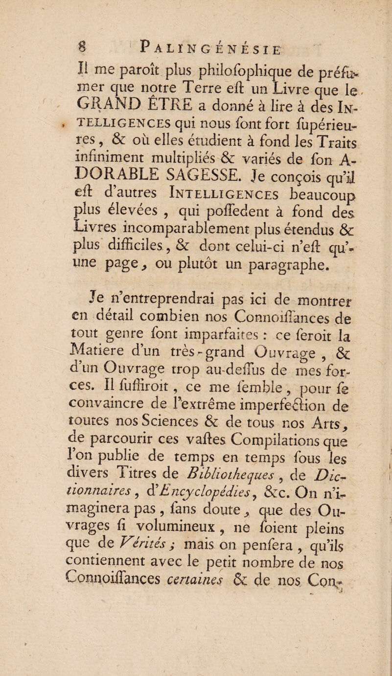 I! me paroît plus philosophique de préfu* mer que notre Terre eft un Livre que le. GRAND ÊTRE a donné à lire à des In- , telligences qui nous font fort fupérieu- res, & où elles étudient à fond les Traits infiniment multipliés & variés de fon A- DORABLE SAGESSE. Je conçois qu’il eft d’autres Intelligences beaucoup plus élevées , qui poffedent à fond des Livres incomparablement plus étendus & plus difficiles., & dont celui-ci n’eft qu’¬ une page , ou plutôt un paragraphe. Je n’entreprendrai pas ici de montrer en détail combien nos Connoiffances de tout genre font imparfaites : ce feroit la Matière d’un très-grand Ouvrage , & d’un Ouvrage trop au-deiTus de mes for¬ ces. Il fuffîroit, ce me femble , pour fs convaincre de l’extrême imperfeflion de toutes nos Sciences & de tous nos Arts, de parcourir ces vaftes Compilations que l’on publie de temps en temps fous les divers Titres de Bibliothèques , de Dic¬ tionnaires , d’Encyclopédies, &c. On n’i¬ maginera pas , fans doute, que des Ou¬ vrages fi volumineux , ne foient pleins que de Vérités ; mais on penfera , qu’ils contiennent avec le petit nombre de nos Connoifîances certaines 6c de nos Cou* i