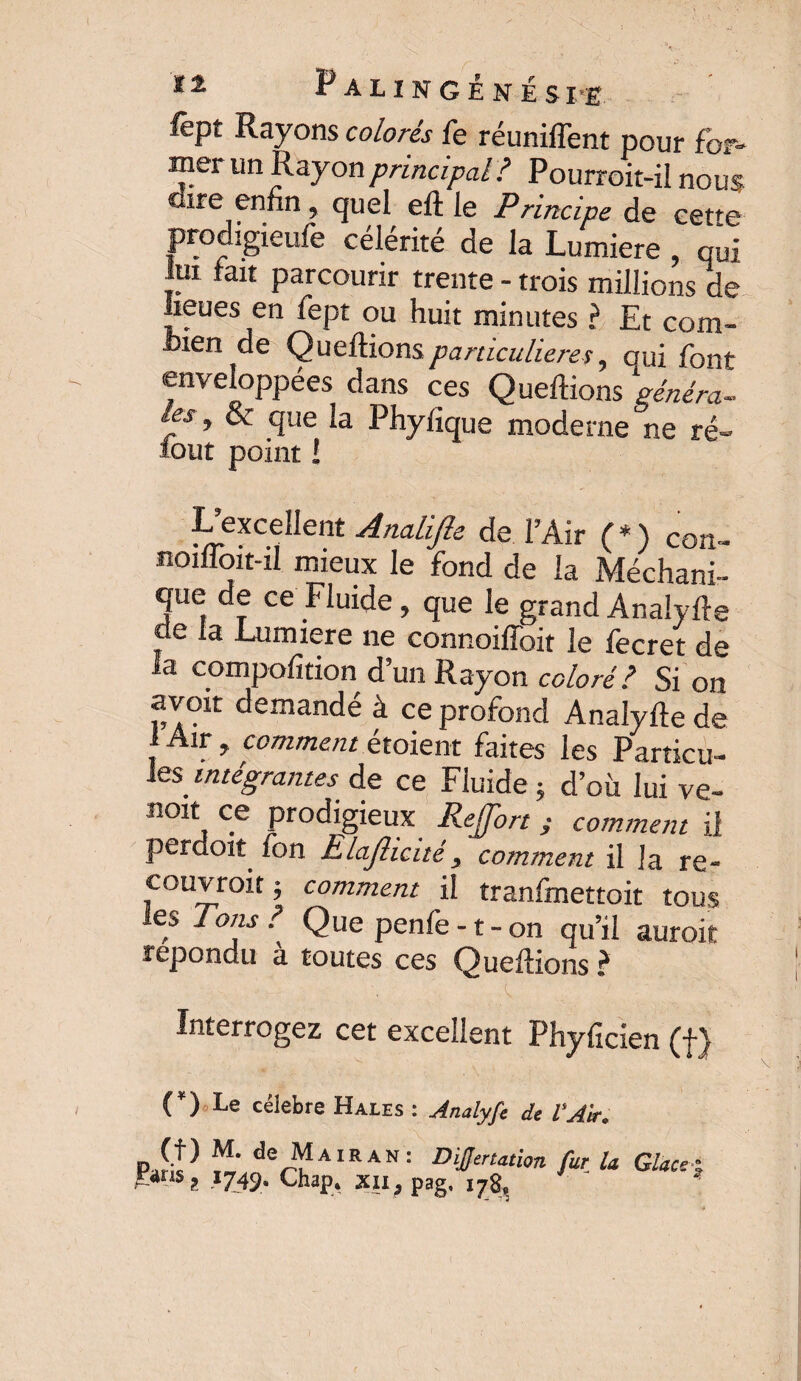 tz PaiingÉNES I’E fèpt Rayons colorés fe réunifient pour for¬ mer un Rayon principal ? Pourroit-ii nous dire enfin, quel eft le Principe de cefe prodigieufe célérité de la Lumière, oui lui fait parcourir trente - trois millions de lieues en fept ou huit minutes ? Et com¬ bien de Queftions particulières, oui font enveloppées dans ces Queftions généra¬ les, & que la Phyfique moderne ne ré- loiit point l ^excellent Analifte de l’Air (*) con- noiifoit-il mieux le fond de la Méchani- que de ce Fluide, que le grand Analyse de fa Lumière ne connoifToit le fecret de la compofîtion d’un Rayon coloré? Si on avoit demandé à ce profond Analyfle de 1 Air > comment étoient faites les Particu¬ les Mrég-nz/zrw de ce Fluide ; d’où lui ve- noit ce prodigieux ReJJbrt ; comment il perdoit fon Elajlicité, comment il la re- couvroit j comment il tranfmettoit tous les Tons ? Que penfe -t-on qu’il auroif répondu à toutes ces Queftions ? Interrogez cet excellent Phyficien (f) C) Le célébré Hales : Analyfe de VA'tr. p } “■ de Ma IRAN: Difmotion fur la Glace £«ms2 1749. Chap* xu; pag, 178,