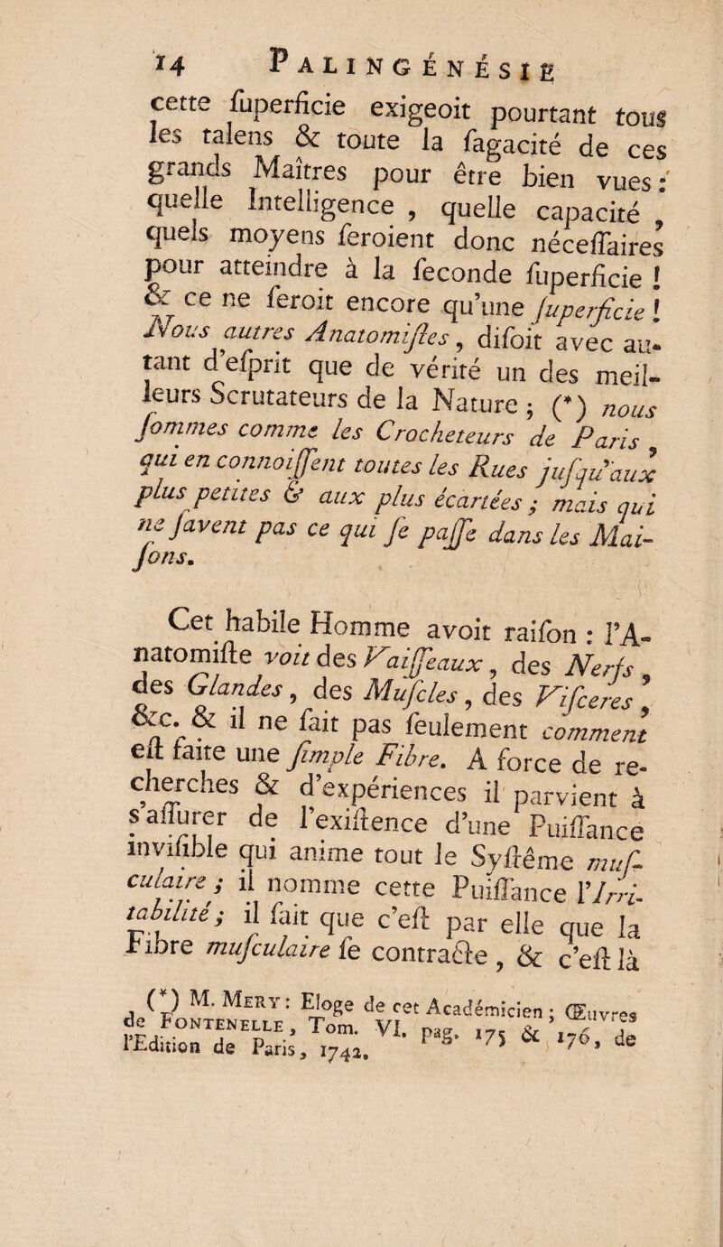 cette Superficie exigeoit pourtant tous les talens & toute la Sagacité de ces grancs Maîtres pour être bien vues : quelle Intelligence , quelle capacité quels moyens Seraient donc néceffaires pour atteindre a la Seconde luperficie ! & ce ne Seroit encore qu’une (uperfide ! Hous autres Anatomïfies, diSoit avec au* tant deSprit que de vérité un des meil¬ leurs Scrutateurs de la Nature ; (*) nous tommes comme les Crocheteurs de Paris qui en connoijfent toutes les Rues jujqu'aux plus petites & aux plus écartées ; mais qui ne javent pas ce qui je pajfe dans les Mai- r ■ i Cet habile Homme avoit raiSon : l’A- natomifte voit des Naiffeaux, des Nerfs des Glandes, des Mufcles, des Vifceres \ &c. & il ne Sait pas Seulement comment eft faite une Jimple Fibre. A force de re¬ cherches & d’expériences il parvient à safïurer de l’exiftence d’une Puiffance mvilible qui anime tout le Syftême muf- cuiaire ; il nomme cette Puiffance 17/4 tabilue ; il Sait que c’eft par elle que la libre mujculaire fe contrafte ? & c’eft là (*) M. Mer y : Eloge de de Fontenelle, Tom. \ l’Edition de Paris, 1742. cet Académicien ; (Elivres l' Pag> 175 & 176, de