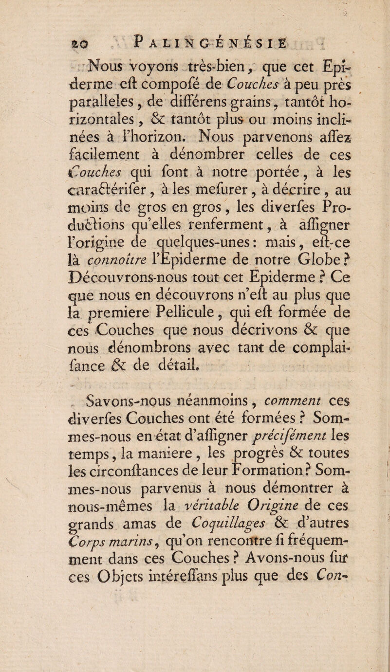 Nous voyons très-bien, que cet Epi¬ derme eft compofé de Couches à peu près parallèles , de différens grains, tantôt ho¬ rizontales , & tantôt plus ou moins incli¬ nées à l’horizon. Nous parvenons affez facilement à dénombrer celles de ces Couches qui font à notre portée, à les caraftérifer , à les mefurer , à décrire , au moins de gros en gros, les diverfes Pro¬ ductions qu’elles renferment, à afligner l’origine de quelques-unes: mais, eft-ce là connoître l’Epiderme de notre Globe ? Découvrons-nous tout cet Epiderme ? Ce que nous en découvrons n’eft au plus que la première Pellicule 5 qui eft formée de ces Couches que nous décrivons & que nous dénombrons avec tant de complai- fance & de détail. Savons-nous néanmoins, comment ces diverfes Couches ont été formées ? Som¬ mes-nous en état d’affigner précifément les temps, la maniéré , les progrès & toutes les circonftances de leur Formation? Som¬ mes-nous parvenus à nous démontrer à nous-mêmes la véritable Origine de ces grands amas de Coquillages & d’autres Corps marins, qu’on rencontre fi fréquem¬ ment dans ces Couches ? Avons-nous fur ces Objets intéreffans plus que des Con-