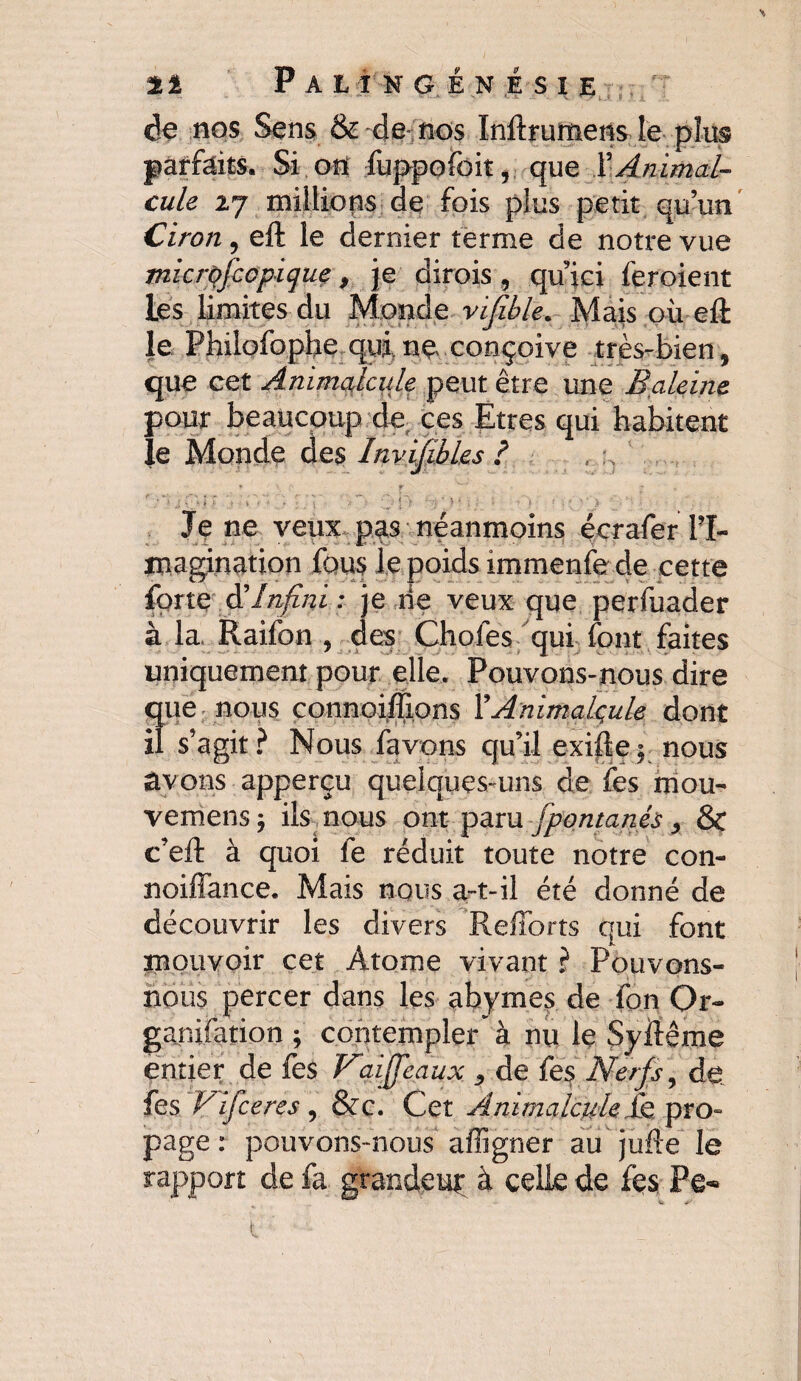 de nos Sens & de- nos Inftrumens le plus parfaits. Si on fuppofoit, que T Animal¬ cule 27 millions de fois plus petit qu’un Ciron, eft le dernier terme de notre vue microfccpique, je dirois , qu’ici feroient Les limites du Monde vijïble. Mais où eft le Philofophe qui, ne conçoive très-bien, que cet Animalcule peut être une Baleine pour beaucoup de ces Etres qui habitent le Monde des Invifibles ? ♦ r r iO’i-F 'à ’> : ■ Y’• ,:0 £j?> >-■. > - ?• : :''J Je ne veux pas néanmoins écrafer l’I¬ magination fous le poids immenfe de cette forte & Infini : je rie veux que perfuader à la, Raifon , des Chofes qui font faites uniquement pour elle. Pouvons-nous dire que nous connoiffions l’Animalcule dont il s’agit? Nous favons qu’il exiftej nous avons apperçu quelques-uns de fes mou- vemens ; ils nous ont paru fpontanés, Sc c’eft à quoi fe réduit toute notre con- noiffance. Mais nous a-t-il été donné de découvrir les divers Refforts qui font mouvoir cet Atome vivant ? Pouvons- nous percer dans les abymes de fon Or- ganifation ; contempler' à nu le Syftême entier de fes Vaijfeaux , de fes Nerfs, de fes Vifceres, &c. Cet Animalcule & pro¬ page : pouvons-nous affigner au jufte le rapport de fa grandeuf à celle de fes Pe-» 1 ■