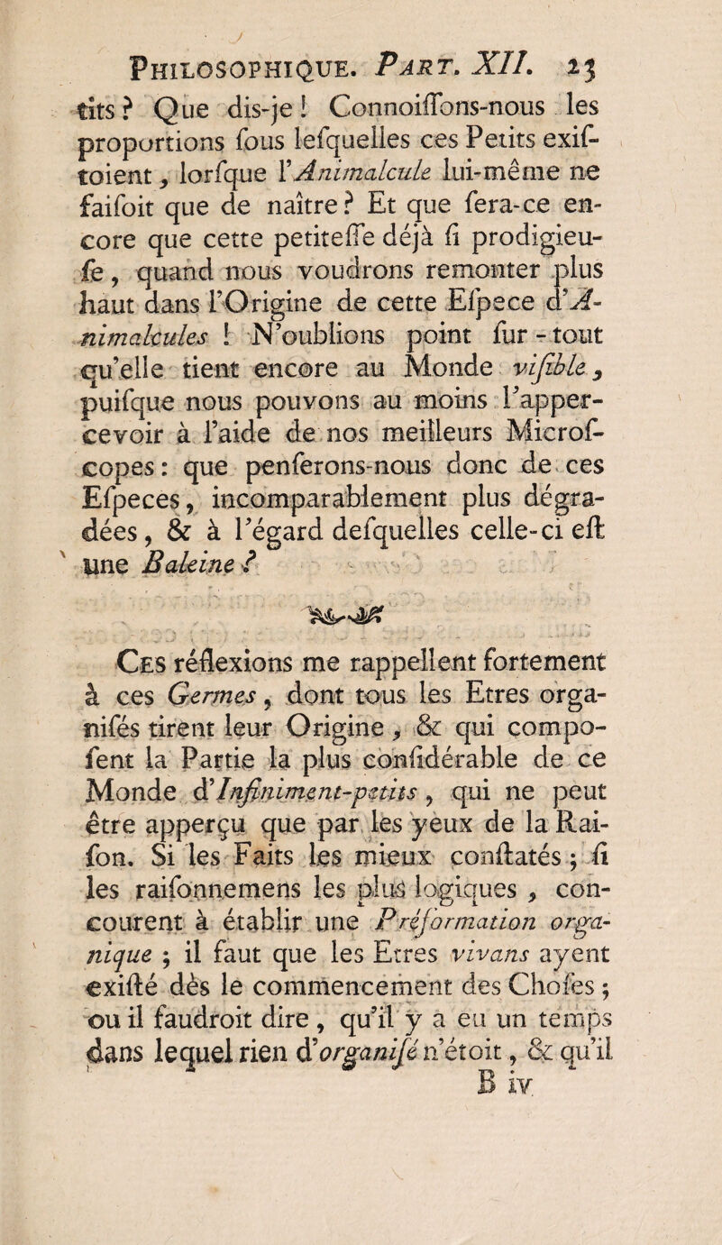 tits ? Que dis-je ! Connoiffons-nous les proportions fous lefqueiles ces Petits exif- toient 9 lorfque l’Animalcule lui-même ne faifoit que de naître? Et que fera-ce en¬ core que cette petiteffe déjà fi prodigieu- fe, quand nous voudrons remonter plus haut dans l’Origine de cette Efpece nimakules ! N’oublions point fur-tout qu’elle tient encore au Monde vifible, puifque nous pouvons au moins Papper- cevoir à l’aide de nos meilleurs Microfo copes: que penferons nous donc de ces Efpeces, incomparablement plus dégra¬ dées, & à l’égard defquelles celle-ci eft une Baleine? Ces réflexions me rappellent fortement à ces Germes 5 dont tous les Etres orga- nifés tirent leur Origine , & qui compa¬ rent la Partie la plus confidérable de ce Monde & Infiniment-petits ? qui ne peut être apperçu que par les yeux de la Rai- fon. Si les Faits les mieux conftatés ; fi les raifonnemens les plus logiques , con¬ courent à établir une Préformation orga¬ nique ; il faut que les Etres vivans ayent exifté dès le commencement des Chofes ; ou il faudroit dire, qu’il y a eu un temps dans lequel rien dkrganifénétoit, & qu’il B iv