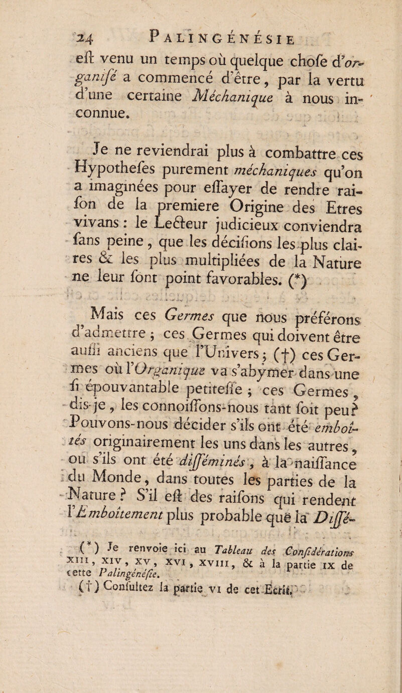 eft venu un temps où queique chofe d'or- ganifé a commencé d'être, par la vertu d une certaine Méchanique à nous in¬ connue. y ' •x  T. ' À Je ne reviendrai plus â combattre ces Hypothefes purement méchamques qu’on a imaginées pour eflayer de rendre rai- fon de la première Origine des Etres vivans : le Lefteur judicieux conviendra fans peine, que les décidons les plus clai¬ res & les plus multipliées de la Nature ne leur font point favorables. (*) - j ■ • •' * v , • », • * ... , „ ! . • * 5 Mais ces Germes que nous préférons d’admettre ; ces Germes qui doivent être auiïi anciens que l’Univers ; (f) ces Ger¬ mes okYOrganique va s’abÿmer dans une fi épouvantable petitefie ; ces Germes , dis-je , les connoilfons-nous tant foit peu? Pouvons-nous décider s’ils ont été emboî¬ tés originairement les uns dans les autres , ou s’ils ont été difféminés, à la -naiffance du Monde, dans toutes les parties de la Nature ? S’il eft des raifonsPqui rendent XEmboîtement plus probable quë la Dijje- (*) Je renvoie ici au Tableau des Confédérations xm, xiv, xv, xvi, xvm, & à la partie ix de cette Palingènéfie. (f ) Gonlultez la partie vi de cet Ecrit, ' * ' * i