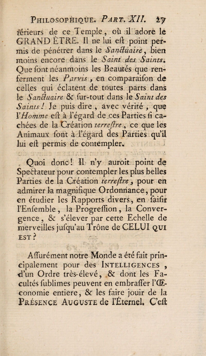 férieurs de ce Temple , où il adore le GRAND ÊTRE, Il ne lui eft point per¬ mis de pénétrer dans le Sanctuaire, bien moins encore dans le Saint des Saints. Que font néanmoins les Beautés que ren¬ ferment les Parvis , en comparaifon de celles qui éclatent de toutes parts dans le SanBuaire & fur-tout dans le Saint des Saints ! Je puis dire , avec vérité , que F Homme eft à l’égard de ces Parties lî ca¬ chées de la Création terrejïre , ce que les Animaux font à l’égard des Parties qui! lui eft permis de contempler. C. . • : ' a’:1 : . • 'V 1 '• . r-Tvy-”'- ' Quoi donc! Il n’y auroit point de Speftateur pour contempler les plus belles Parties de la Création terre(Ire 9 pour en admirer la magnifique Ordonnance, pour en étudier les Rapports divers, en faifir l’Enfemble , la Progreffion , la Conver¬ gence , & s’élever par cette Echelle de merveilles jufqu’au Trône de CELUI qui EST ? Àffurément notre Monde a été fait prin¬ cipalement pour des Intelligences , d’un Ordre très-élevé, & dont les Fa¬ cultés fublimes peuvent en embraffer FCE- cono mie entière, & les faire jouir de la Présence Auguste de l’Éternel. C’eft