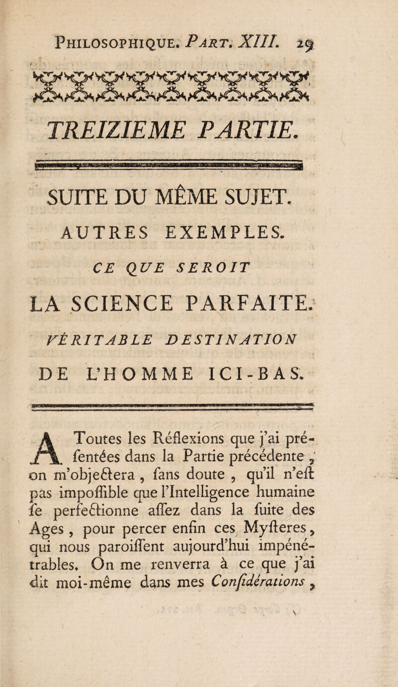 TREIZIEME PARTIE. SUITE DU MÊME SUJET. AUTRES EXEMPLES. CE QUE SEROIT LA SCIENCE PARFAITE. VÉRITABLE DESTINATION DE L’HOMME IC I - B A S. • ? ’ *_ »» - A Toutes les Réflexions que j’ai pré- Tentées dans la Partie précédente 7 on m’obje&era 9 fans doute 9 qu’il n’eft pas impoflible que l’Intelligence humaine fe perfectionne aflez dans la fuite des Ages, pour percer enfin ces Myfteres 7 qui nous paroiflent aujourd’hui impéné¬ trables, On me renverra à ce que j’ai dit moi-même dans mes Confidératïons ?