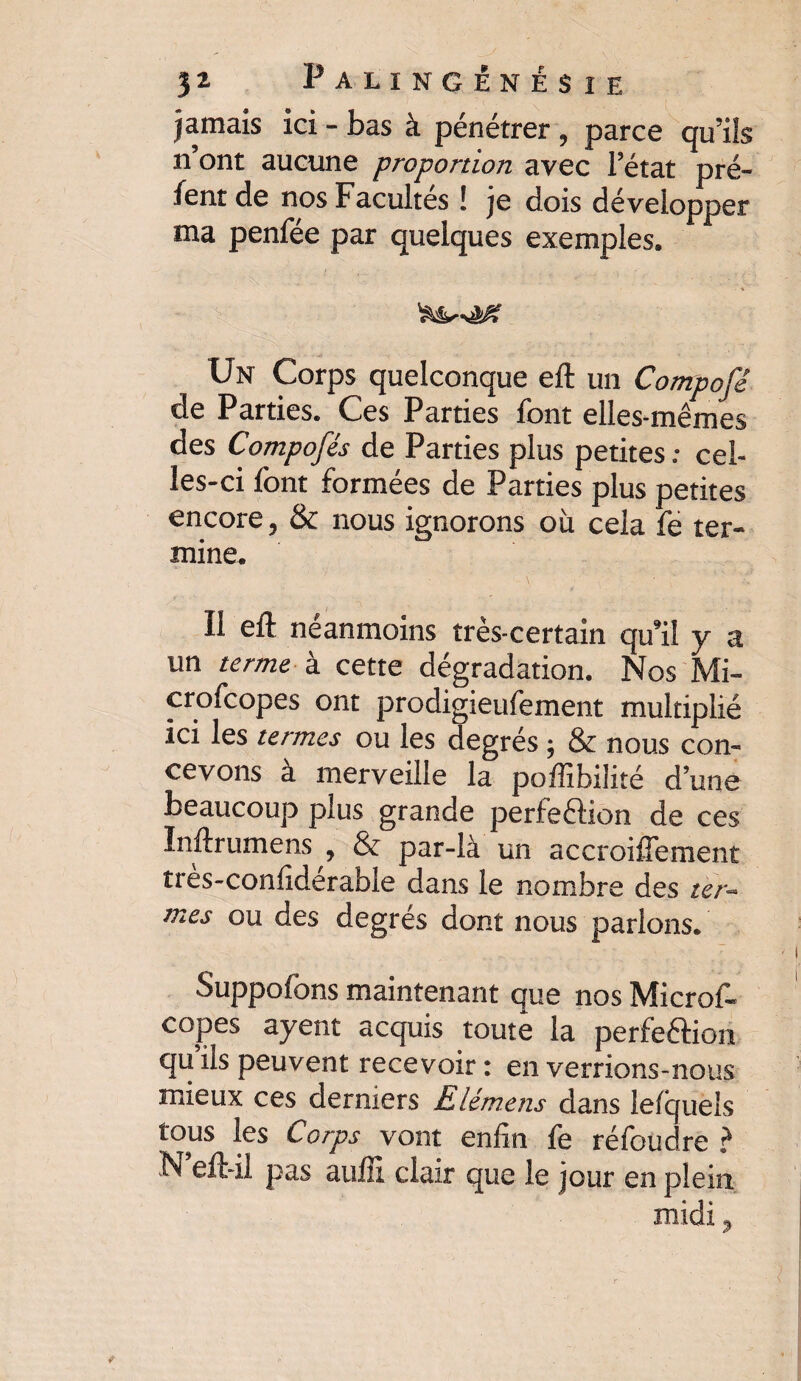 jamais ici - bas à pénétrer, parce qu’ils n’ont aucune proportion avec l’état pré- fent de nos Facultés ! je dois développer ma penfée par quelques exemples. • \ ' Un Corps quelconque eft un Compofé de Parties. Ces Parties font elles-mêmes des Composés de Parties plus petites : cel¬ les-ci font formées de Parties plus petites encore, & nous ignorons où cela fe ter¬ mine. Il eft néanmoins très-certain qu’il y a un terme à cette dégradation. Nos Mi- crofcopes ont prodigieufement multiplié ici les termes ou les degrés ; & nous con¬ cevons à merveille la poffibilité d’une beaucoup plus grande perfeétion de ces ïnftrumens , & par-là un accroiffement îres-confiderable dans le nombre des ter¬ mes ou des degrés dont nous parlons. vSuppofons maintenant que nos Microf. copes ayent acquis toute la perfe&ion qu ils peuvent recevoir : en verrions-nous mieux ces derniers Elémens dans le/quels tous les Corps vont enfin fe réfoudre ? N eft-il pas auiil clair que le jour en plein