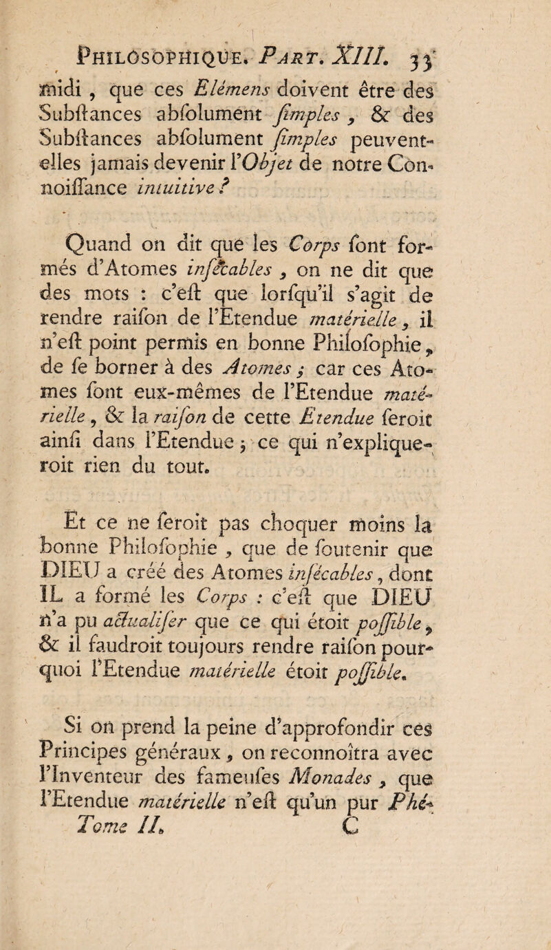 I , / , 1 Philosophique. Part. XllL 33' midi , que ces Elèmens doivent être des Subftances abfolument fimples , & des Subllances abfolument Jimpl.es peuvent- elles jamais devenir 1’Objet de notre Corn noiffance intuitive ? Quand on dit que les Corps font for¬ més d’Atomes infétables 3 on ne dit que des mots : c’eft que lorfqu’il s’agit de rendre raifon de l’Etendue matérielle ^ il n’eft point permis en bonne Philofophie? de fe borner à des Atomes y car ces Ato¬ mes font eux-mêmes de l’Etendue maté¬ rielle , & la raifon de cette Etendue feroit ainfi dans l’Etendue ^ ce qui n’explique- roit rien du tout. Et ce ne feroit pas choquer moins la bonne Philofoohie , que de foutenir que DIEU a créé des Atomes infécables, dont IL a formé les Corps : c’eft que DIEU n’a pu aSualifer que ce qui étoit pojfible > & il faudrait toujours rendre raifon pour¬ quoi fEtendue matérielle étoit pojfible. Si on prend la peine d’approfondir cê$ Principes généraux , on reconnoîtra avec l’Inventeur des fameufes Monades ^ que l’Etendue matérielle n’eft qu’un pur Phi* Tome IL C