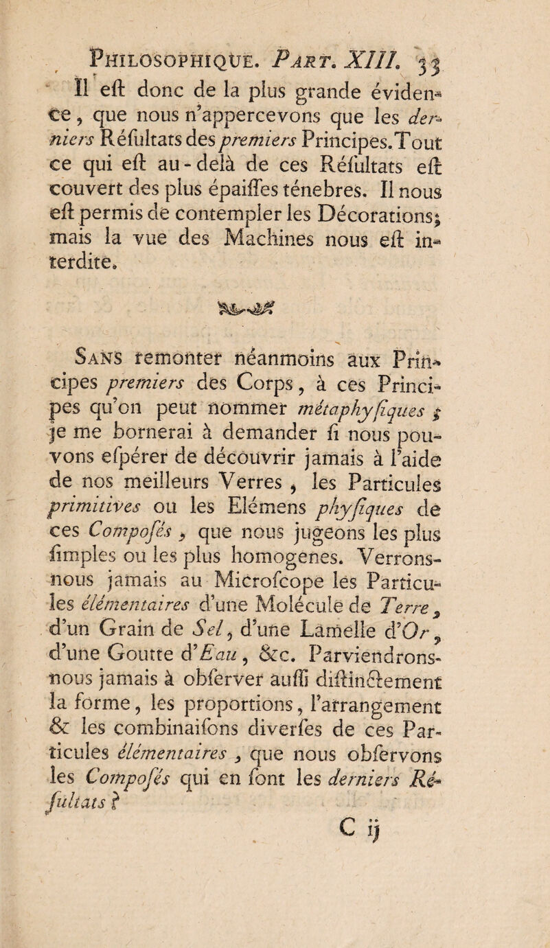 Il eft donc de la plus grande évident ce, que nous n’appercevons que les der¬ niers Réfultats des premiers Principes.Tout ce qui eft au-delà de ces Réfultats eft couvert des plus épaiffes ténèbres. Il nous eft permis de contempler les Décorations; mais la vue des Machines nous eft in¬ terdite. Sans remonter néanmoins aux Priii^ cipes premiers des Corps, à ces Princi¬ pes qu’on peut nommer métaphyfiques $ je me bornerai à demander fi nous pou¬ vons efpérer de découvrir jamais à Paide de nos meilleurs Verres * les Particules primitives ou les Elémens pkyjîques de ces Composés > que nous jugeons les plus (impies ou les plus homogènes. Verrons- nous jamais au Microfcope lès Particu¬ les élémentaires d’une Molécule de Terre s d’un Grain de Sel 0 dune Lamelle d'Or ? d une Goutte d'Eau, &c. Parviendrons- nous jamais à obferver âufîi diftin&emenf la forme, les proportions, l’arrangement & les combinaifons diverfes de ces Par¬ ticules élémentaires , que nous obfervons les Composés qui en font les derniers Ré» fültats ?