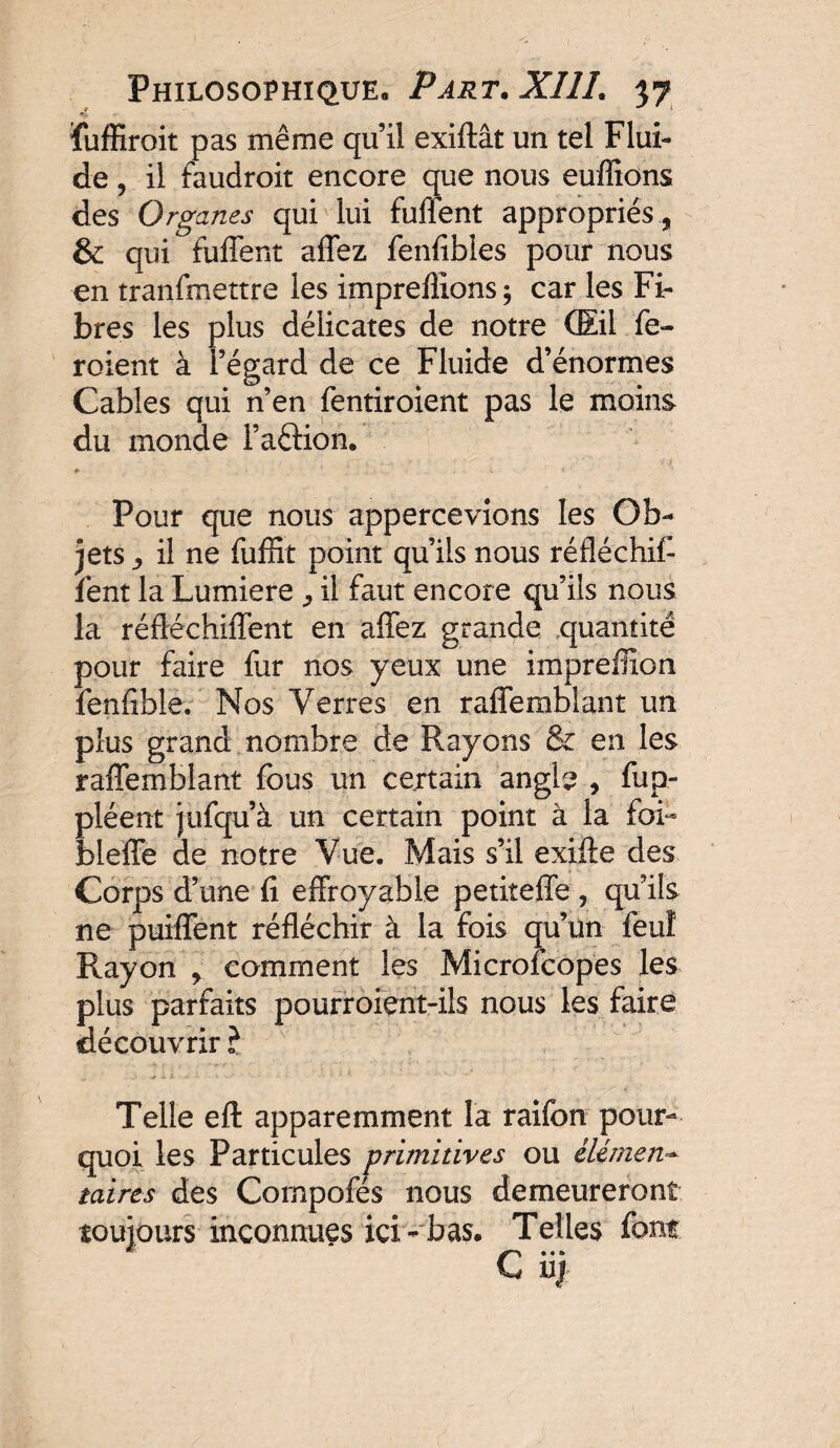 ïuffiroit pas même quil exiftât un tel Flui¬ de ? il faudroit encore que nous enflions des Organes qui lui fuffent appropriés, & qui fuffent affez fenfibles pour nous en tranfmettre les imprefiions ; car les Fi* bres les plus délicates de notre (Eil fe- roient à l’égard de ce Fluide d’énormes Cables qui n’en fentiroient pas le moins du monde FaêKon* #> - - * * c • * ' Pour que nous appercevions les Ob¬ jets y il ne fufRt point qu’ils nous réfléchif- lent la Lumière ^ il faut encore qu’ils nous la réfléchiffent en affez grande quantité pour faire fur nos yeux une impreiîion fenfible. Nos Verres en raffemblant un plus grand nombre de Rayons & en les raffemblant fous un certain angle , fup- pléent jufqu’à un certain point à la foi- bleffe de notre Vue. Mais s’il exifte des Corps d’une fi effroyable petiteffe , qu’ils ne puiffent réfléchir à la fois qu’un feu! Rayon , comment les Microfcopes les plus parfaits pourroient-ils nous les faire découvrir? Telle eft apparemment la raifon pour¬ quoi les Particules primitives ou élément mires des Compofés nous demeureront toujours inconnues ici- bas. Telles font