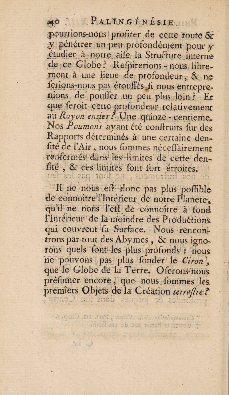 pourrions-nous profiter de cette route St y , pénétrer un peu profondément pour y à notre aife. la Structure interne de ce Globe? Refpirerions - nous libre¬ ment à une lieue de profondeur, & ne ferions-nous pas étouffés nous entrepre¬ nions de pouffer un peu plus loin ? Et que feroit cette profondeur relativement au Rayon entier ? Une quinze - centième. Nos Poumons ayant été conftruits fur des Rapports déterminés à une certaine den- ffté de l’Air , nous femmes nécefiaireüient ré'rrfe-rrné$< (lins- tes- limités de cette dén¬ oté , & ces limites font fort étroites. <;<. ’ \ * Il ne nbùs eft: donc pas plus poffible de eonnoître l’Intérieur de notre Pianete, qu’il ne nous l’eff de eonnoître à fond l’Intérieur de la moindre des Produirions qui couvrent fa Surface. Nous rencon¬ trons par-tout des Abymes , & nous igno¬ rons quels font les plus profonds ; nous ne pouvons pas plus fonder le Ciron „ que le Globe de la Terre. Oferons-nous préfumer encore jf que nous femmes les premiers Objets de la Création terre fin l < + V. . -v. ■' * Kj?