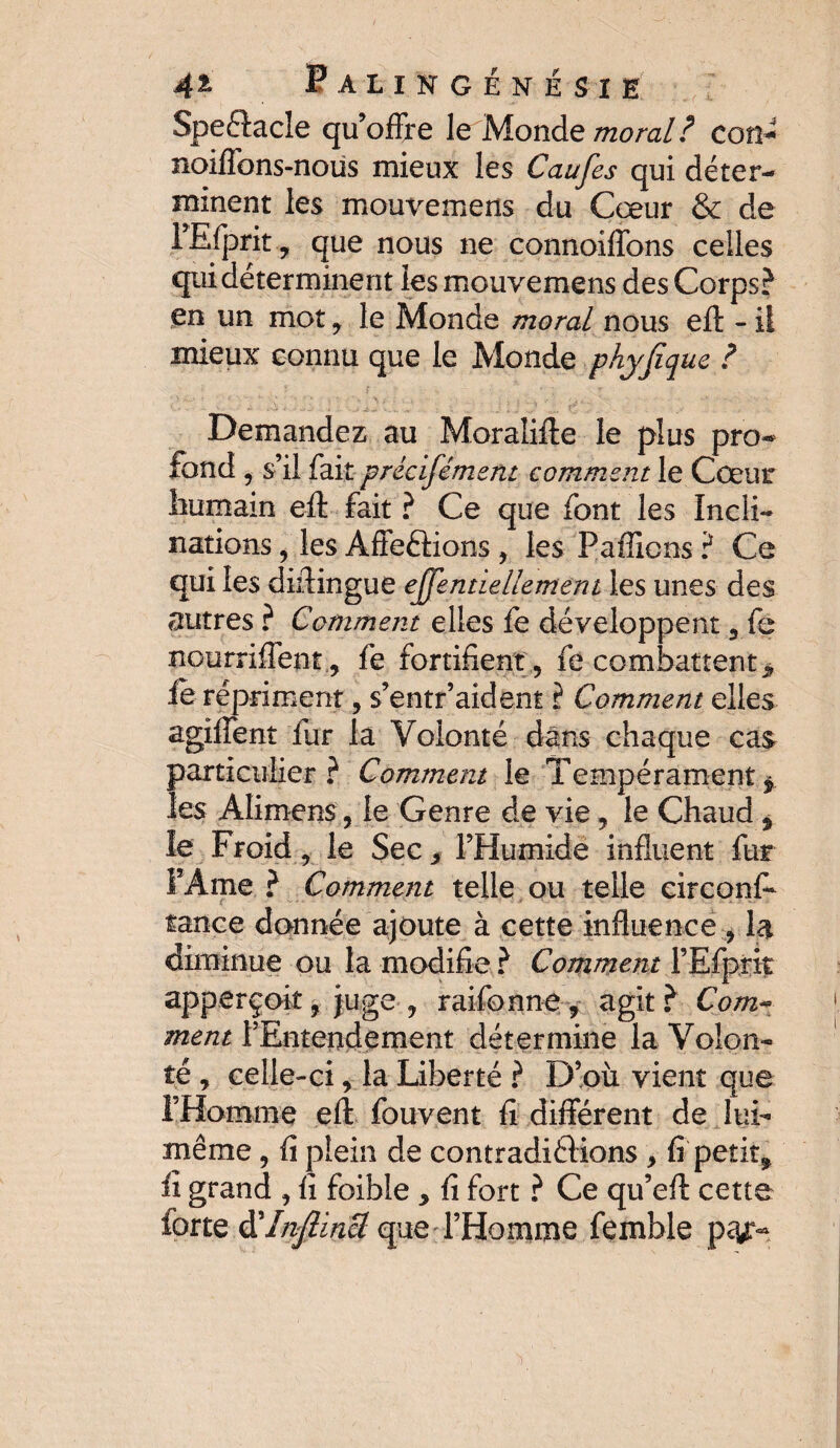 Spectacle qu’offre Je Monde moral? cou- noiffons-nous mieux les Caufes qui déter¬ minent les mouvemens du Cœur & de l’Efprit, que nous ne connoiffons celles qui déterminent les mouvemens des Corps? en un mot, le Monde moral nous eft - il mieux connu que le Monde phyfique ? Demandez au Moralifte le plus pro¬ fond , s’ il fait précisément comment le Cœur humain eft fait ? Ce que font les Incli¬ nations , les Afieftions , les Paille ns ? Ce qui les diftingue eQentiellement les unes des autres ? Comment elles fe développent 5 fe nourriffent, fe fortifient, fe combattent > le répriment, s’entr’aident ? Comment elles agiffent fur la Volonté dans chaque cas particulier? Comment le Tempérament * les Alimens, le Genre de vie, le Chaud % le Froid, le Sec s l’Humide influent fur FÀtne ? Comment telle ou telle circonfe tance donnée ajoute à cette influence , la diminue ou la modifie ? Comment rEfprit apperçoit, juge , raifonn-e , agit? Com¬ ment l’Entendement détermine la Volon¬ té , celle-ci, la Liberté ? D’où vient que l’Homme eft fouvent fi différent de lui- même , fi plein de contradiélions , fi petite fi grand , fi foible , fi fort ? Ce qu’eft cette forte à'injîincl que l’Homme femble p^y:-