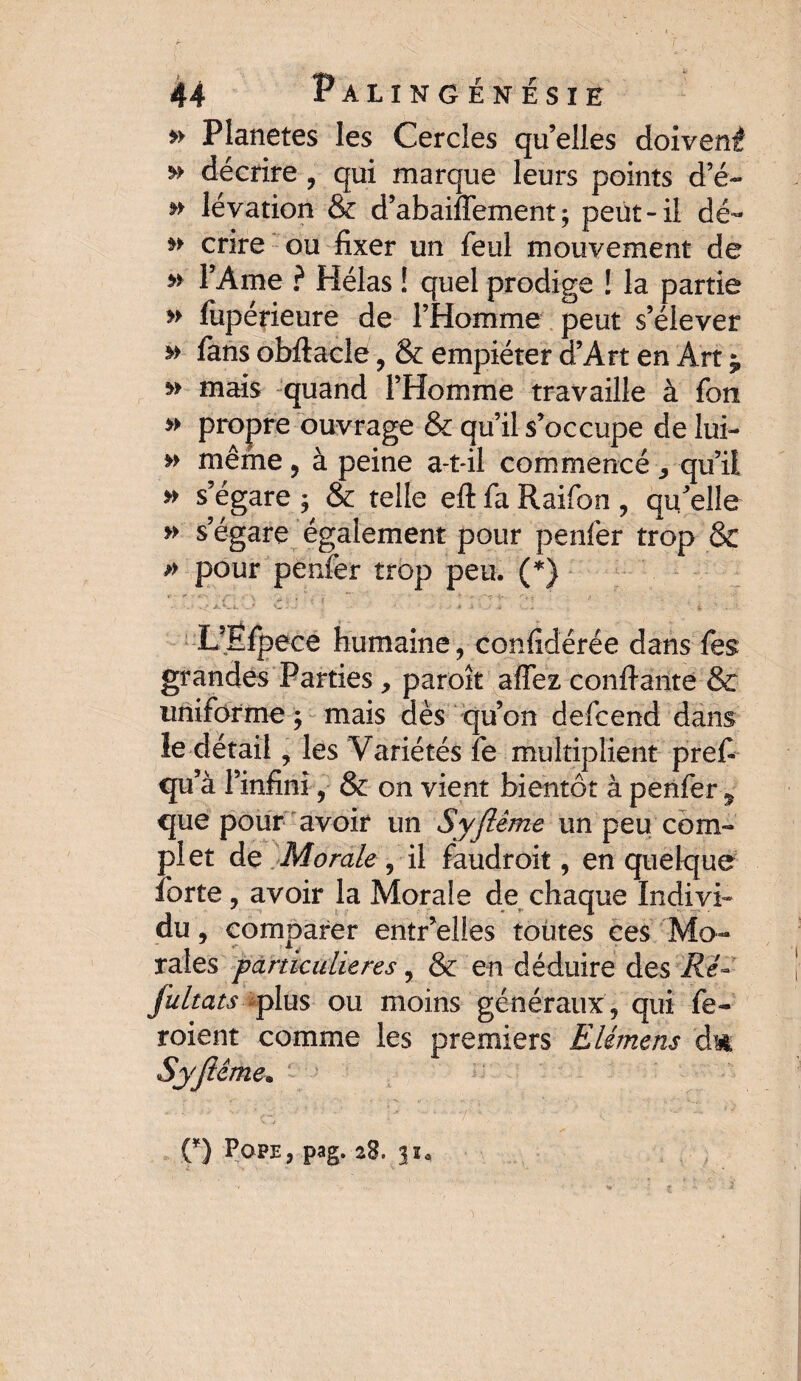 » Planètes les Cercles qu’elles doivent décrire, qui marque leurs points d’é- lévation & d’abaiflement ; peut - il dé- » crire ou fixer un feul mouvement de m l’Ame ? Hélas ! quel prodige ! la partie » fupérieure de l’Homme peut s’élever * fans obftacle, & empiéter d’Art en Art y v mais quand l’Homme travaille à fon » propre ouvrage & qu’il s’occupe de lui- »> même, à peine a-t-il commencé , qu’il » s’égare ; & telle eft fa Raifon , qu’elle » s’égare également pour penfer trop & » pour penfer trop peu. (*) LÆfpece humaine, confidérée dans fes grandes Parties , parok affez confiante & uniforme ; mais dès qu’on defcend dans le détail, les Variétés fe multiplient pref- qu’à l’infini, & on vient bientôt à penfer ^ que pour avoir un Syjïême un peu com¬ plet de Morale, il faudroit, en quelque forte, avoir la Morale de chaque Indivi¬ du , comparer entr’elles toùtes ces Mo¬ rales particulières, & en déduire des Re~ fultats -plus ou moins généraux , qui fe- roient comme les premiers Elémens dm Syfiéme. O Pope, pag. 28. 31*