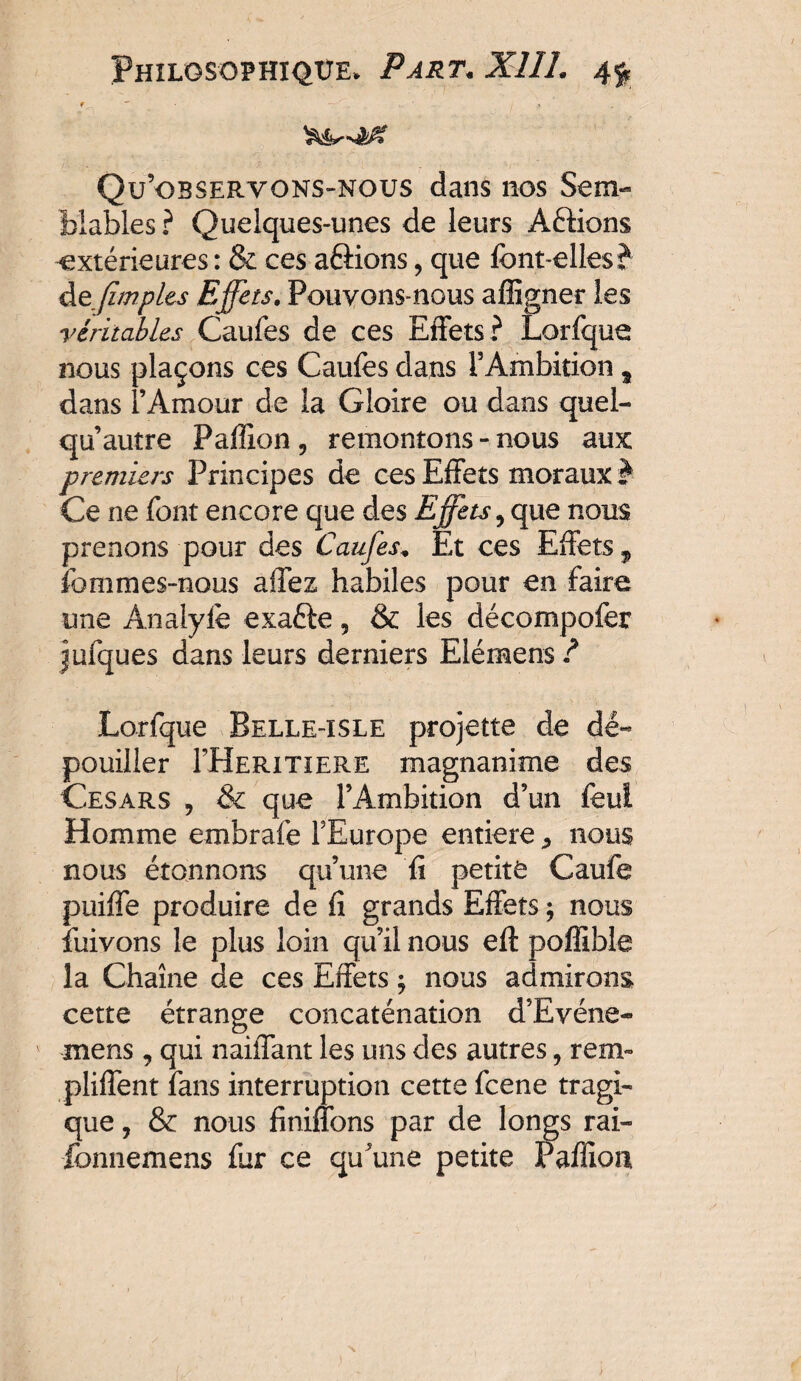 f  • , * t y Qu’observons-nous dans nos Sem¬ blables ? Quelques-unes de leurs Aftions -extérieures : & ces aâions, que font-elles? de (impies Effets. Pouvons-nous affigner les véritables Caufes de ces Effets? Lorfque nous plaçons ces Caufes dans rAmbition „ dans l’Amour de la Gloire ou dans quel- qu autre Paillon 5 remontons-nous aux premiers Principes de ces Effets moraux ? Ce ne font encore que des Effets, que nous prenons pour des Caufes* Et ces Effets, fommes-nous affez habiles pour en faire une Anaiyfe exaôe 5 & les décompofer jufques dans leurs derniers Elémens ? Lorfque Belle-isle projette de dé¬ pouiller FHeritiere magnanime des Césars , & que l’Ambition d’un feui Homme embraie FEurope entière * nous nous étonnons qu’une fi petite Caufe puiffe produire de fi grands Effets ; nous îuivons le plus loin qu’il nous eft poffible la Chaîne de ces Effets ; nous admirons cette étrange concaténation d’Evéne- mens, qui naiffant les uns des autres, rem» pliffent fans interruption cette fcene tragi¬ que , & nous Unifions par de longs rai- fomiemens fur ce qu’une petite Paffion