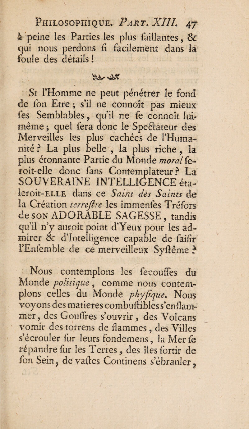 à peine les Parties les plus Taillantes, & qui nous perdons û facilement dans la foule des détails ! > Si l’Homme ne peut pénétrer le fond de Ton Etre ; s’il ne connoît pas mieux Tes Semblables, qu’il ne fè connoît lui- même ; quel fera donc le Speélateur des Merveilles les plus cachées de l’Huma¬ nité ? La plus belle , la plus riche, la plus étonnante Partie du Monde moralfe- roit-elle donc fans Contemplateur? La SOUVERAINE INTELL1 [GENCE êta- leroit-ELLE dans ce Saint des Saints de la Création terrejlre les immenfes Tréfors de son ADORABLE SAGESSE , tandis qu’il n’y auroit point d’Yeux pour les ad¬ mirer & d’intelligence capable de faifir l’Enfemble de ce merveilleux Syfîême ? Nous contemplons les fecoufles du Monde politique , comme nous contem¬ plons celles du Monde phyfique. Nous voyons des matières combuftibîes s’enflam¬ mer, des Gouffres s’ouvrir, des Volcans v vomir des torrens de flammes, des Villes s’écrouler fur leurs fcndemens, la Mer fe répandre fur les Terres, des îles fortir de fon Sein 7 de vaftes Continens s’ébranler ^