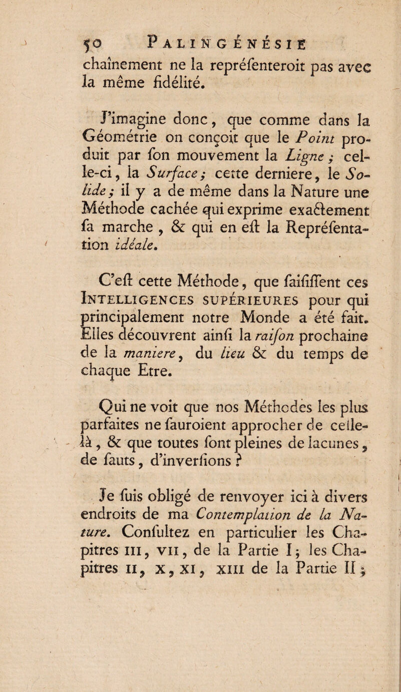 I 50 Palingênésië chaînement ne la repréfenteroit pas avec la même fidélité. J’imagine donc, que comme dans la Géométrie on conçoit que le Point pro¬ duit par fon mouvement la Ligne ; cel¬ le-ci, la Surface; cette derniere, le So¬ lide ; il y a de même dans la Nature une Méthode cachée qui exprime exactement fa marche , & qui en efl: la Repréfenta- tion idéale. C’eft cette Méthode, que faififient ces Intelligences supérieures pour qui principalement notre Monde a été fait. Elles découvrent ainfi la raifon prochaine de la maniéré, du heu & du temps de chaque Etre. Qui ne voit que nos Méthodes les plus parfaites ne fauroient approcher de celle- là , & que toutes font pleines de lacunes 9 de fauts, d’inveriions ? Je fuis obligé de renvoyer ici à divers endroits de ma Contemplation de la Na¬ ture. Confultez en particulier les Cha¬ pitres ni, vu, de la Partie I; les Cha¬