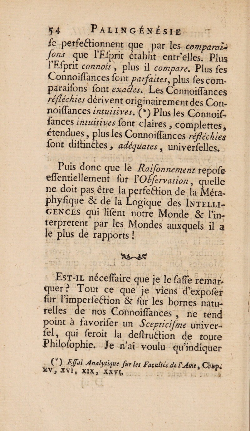 fe perfectionnent que par les comparai4 Jons que lEfprit établit entr’elles. Plus i Efprit c cm non, plus il compare. Plus les Connoiffances font parfaites, plus fescom- pataifons font exacles. Les Connoiffances réfléchies dérivent originairement des Con¬ noiffances intuitives. (*) Plus les Connoif- fonces intuitives font claires, complettes. etendues, plus les Connoiffances réfléchies font diftinéèes } adéquates, univerfolles. Puis donc que le Raifonnement repofe effentiellement for 1 Ohfervation, quelle ne doit pas être la perfe&ion de la Méta- phyfique & de la Logique des Intelli¬ gences qui lifont notre Monde & l’in- terpretent par les Mondes auxquels il a le plus de rapports ! Est-il néceffaire que je le foffe remar- quer^? Tout ce que je viens d’expofor fur 1 imperfeétion & fur les bornes natu¬ relles de nos Connoiffances , ne tend point à fovorifor un Scepticif'me univer- fel, qui ferait la deffruftion de toute Philofophie. Je n ai voulu qu’indiquer _ (*) £fai Analytique furies Facultés de l'Ame, Chap; xv, XVI, XIX, XXYÎ,