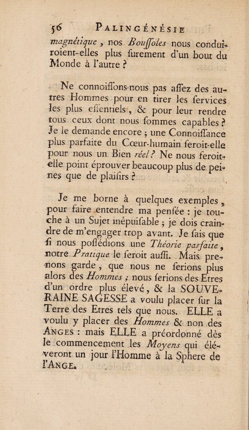 magnétique , nos Bouffoles nous conduis roient-elles plus furement d'un bout du Monde à l’autre ? Ne connoifîbns-nous pas a fiez des au¬ tres Hommes pour en tirer les fervices les plus efentiels , & pour leur rendre tous ceux dont nous fommes capables ? Je ie demande encore ; une Connoiffance plus parfaite du Cœur-humain feroit-elle pour nous un Bien réel? Ne nous feroit- elle point éprouver beaucoup plus de pei¬ nes que de plailîrs ? Je me borne à quelques exemples , pour faire entendre ma penfée : je tou¬ che à un Sujet mépuifable ; je dois crain¬ dre de m’engager trop avant. Je fais que û nous podedions une Théorie parfaite, notre Pratique le feroit auffi. Mais pre¬ nons garde , que nous ne ferions plus alors des Hommes ; nous ferions des Etres d’un ordre plus élevé, & la SOUVE¬ RAINE SAGESSE a voulu placer fur la Terre des Etres tels que nous. ELLE a voulu y placer des Hommes & non des Anges : mais ELLE a préordonné dès Je commencement les Moyens qui élè¬ veront un jour l’Homme à la Sphere de FAnge.