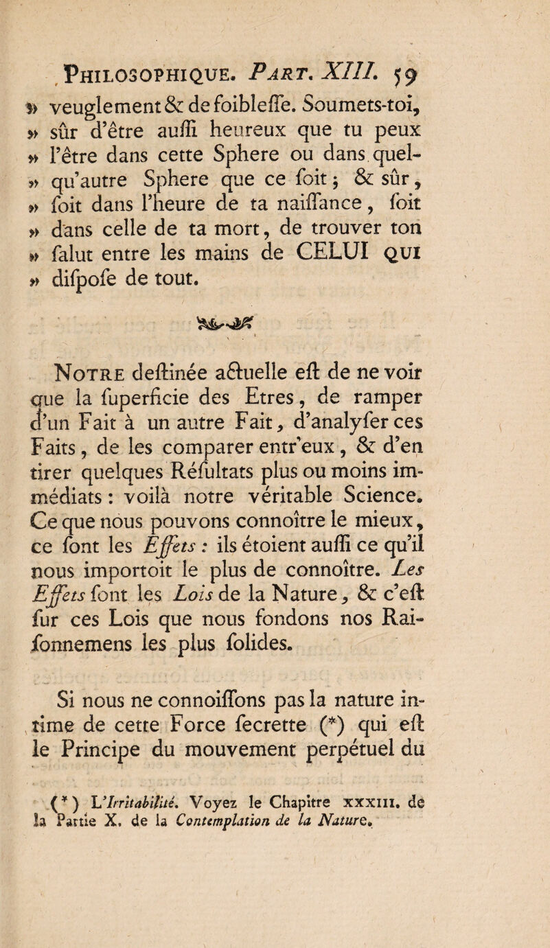 )> veuglement&defoibîeffe. Soumets-toi, » sûr d’être aufîi heureux que tu peux » l’être dans cette Sphere ou dans quel- » qu’autre Sphere que ce foit ; & sûr, » foit dans l’heure de ta naiflance, foit » dans celle de ta mort, de trouver ton » falut entre les mains de CELUI QUI » difpofe de tout. i < Notre deftinée aftuelle eft de ne voir aue la fuperficie des Etres, de ramper cî’un Fait à un autre Fait, d’analyfer ces Faits, de les comparer entr eux , & d’en tirer quelques Réfultats plus ou moins im¬ médiats : voilà notre véritable Science. Ce que nous pouvons connoître le mieux y ce font les Effets ; ils étoient auffi ce qu’ii nous importoit le plus de connoître. Les Effets {ont les Lois de la Nature, & c’eft fur ces Lois que nous fondons nos Rai- fonnemens les plus folides. Si nous ne connoiffons pas la nature in¬ time de cette Force fecrette (■*) qui eft le Principe du mouvement perpétuel du (*) VIrritabilité, Voyez le Chapitre xxxm. de la Partie X, de la Contemplation de U Nature*