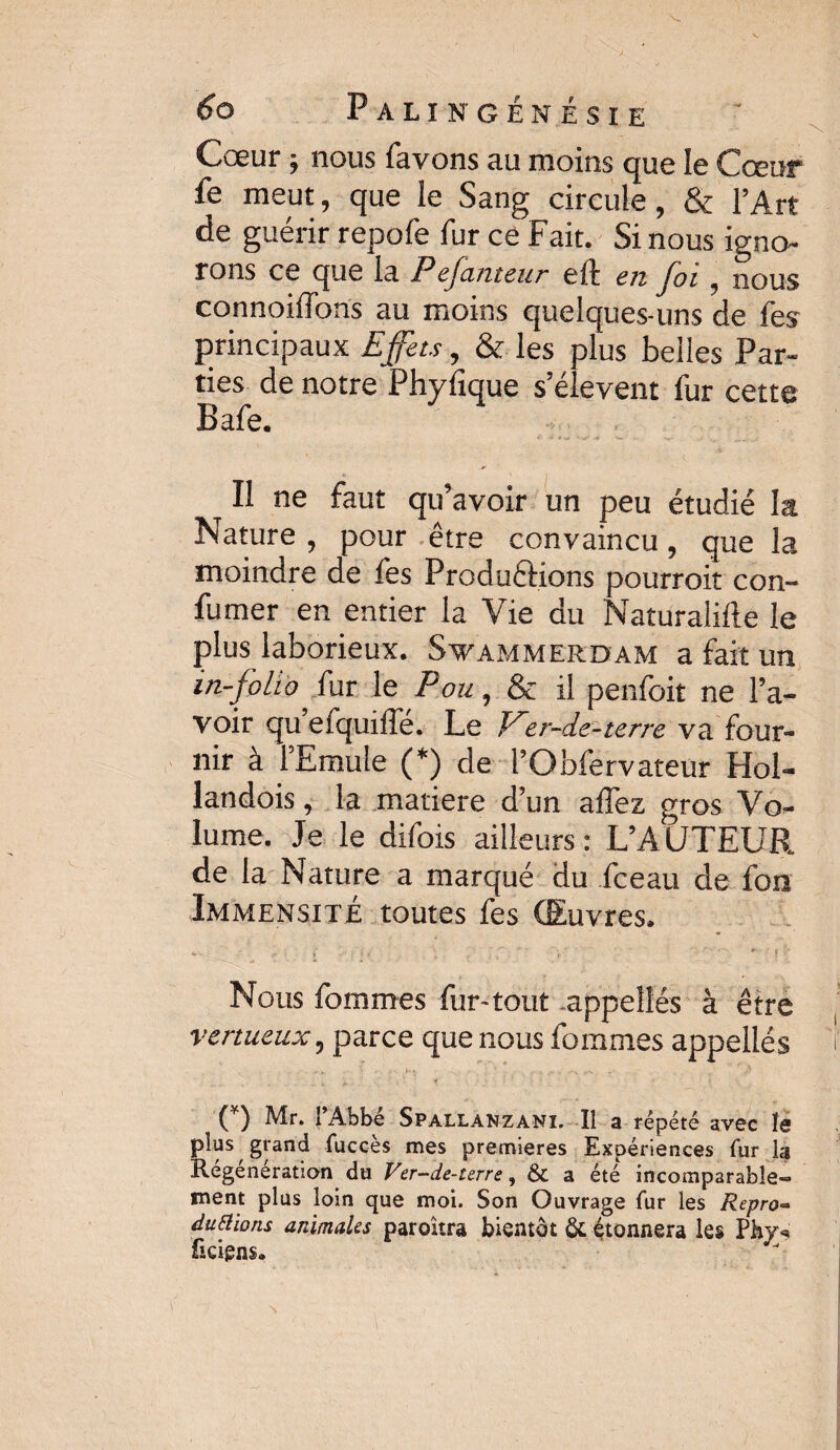 Cœur ; nous favons au moins que le Cœur le meut, que le Sang circule, & l’Art de guérir repofe fur ce Fait. Si nous igno¬ rons ce que la Pefanteur eft en foi, nous connoiffons au moins quelques-uns de fes principaux Effets, & les plus belles Par¬ ties de notre Phyfique s’élèvent fur cette Bafe. Il ne faut qu’avoir un peu étudié la Nature , pour être convaincu, que la moindre de fes Productions pourroit con- fumer en entier la Vie du Naturalifte le plus laborieux. Svammerdam a fait un in-folio fur le Pou, & il penfoit ne l’a¬ voir qu efquiffe. Le dtr-de-terre va four¬ nir à l’Emule (*) de l’Obfervateur Hol- landois, la matière d’un affez gros Vo¬ lume. Je le difois ailleurs : L’AUTEUR de la Nature a marqué du fceau de fon Immensité toutes fes Œuvres. Nous fommes fur-tout .appelles à être vertueux ? parce que nous fommes appelles (*) Mr. l’Abbé Spallanzani. Il a répété avec le plus grand fuccès mes premières Expériences fur la Régénération du Ver-de-urre, & a été incomparable™ ment plus loin que moi. Son Ouvrage fur les Repro** duPtïons animales paroitra bientôt & étonnera les Phy* ficigns.