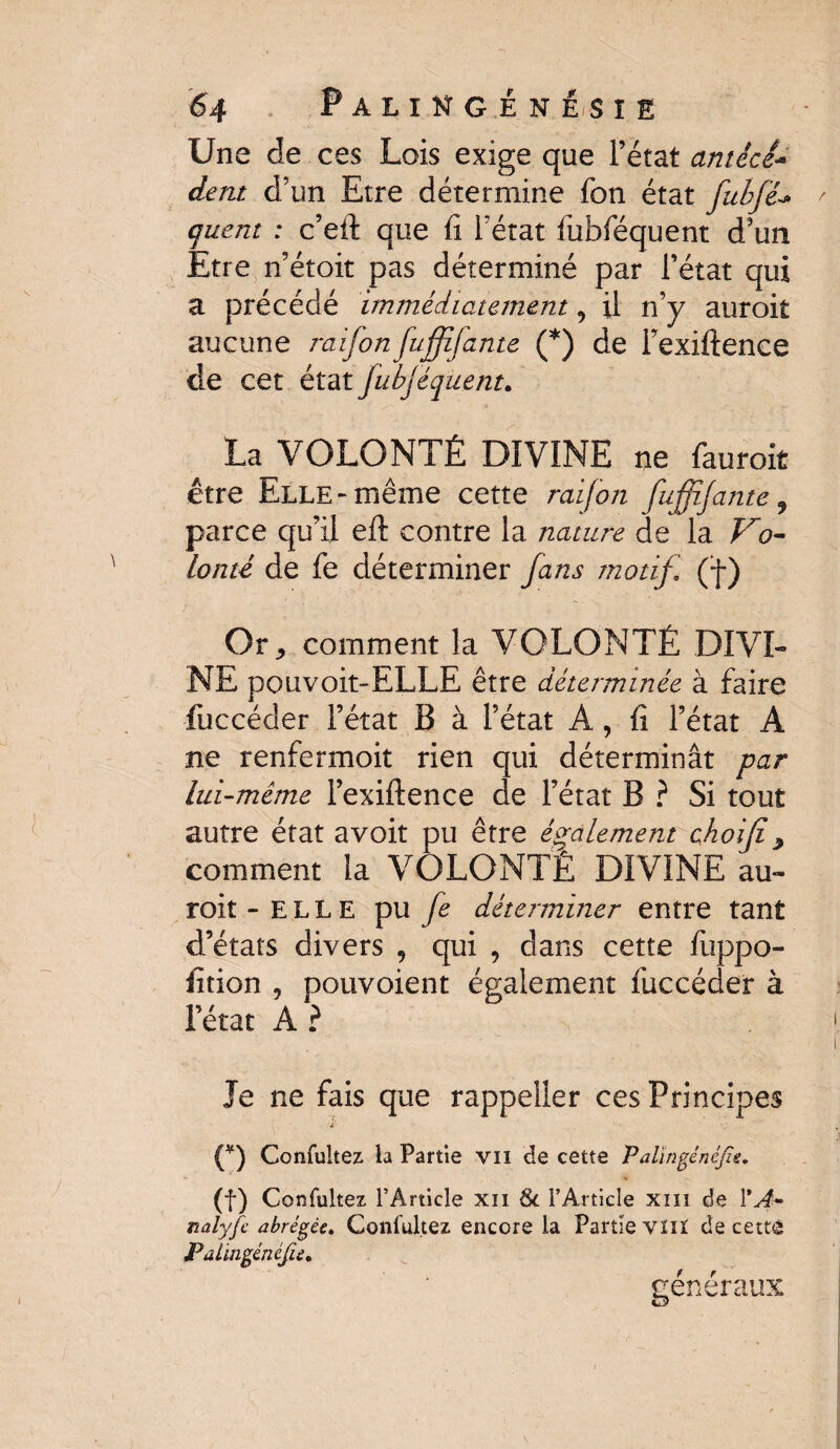 Une de ces Lois exige que l’état antècl- dent d’un Etre détermine fon état fubfé* ' quant : c’eft que fi l'état fubféquent d’un Etre n’étoit pas déterminé par l’état qui a précédé immédiatement 9 il n’y auroit aucune raifon fujffante (*) de Fexiftence de cet état fubjéquent. La VOLONTÉ DIVINE ne fauroit être Elle-même cette raifon fuffijante 9 parce qu’il eft contre la nature de la Vo¬ lonté de fe déterminer fans motif, (f) Or, comment la VOLONTÉ DIVI¬ NE pouvoit-ELLE être déterminée à faire fuccéder l’état B à l’état A, fi l’état A ne renfermoit rien qui déterminât par lui-même Fexiftence de l’état B ? Si tout autre état avoit pu être également ehoijî, comment la VOLONTÉ DIVINE au¬ roit -ELLE pu fe déterminer entre tant d’états divers , qui , dans cette fuppo- fition j pouvoient également fuccéder à l’état A ? Je ne fais que rappeîler ces Principes •*. ■ ■ ■ . (¥) Confuîtez la Partie vil de cette Palïngénéjie, (f) Confuîtez l’Article xn 8c l’Article xiiî de VA- nalyfc abrégée. Confuîtez encore la Partie vïiï de cette JPalingénéJie. généraux