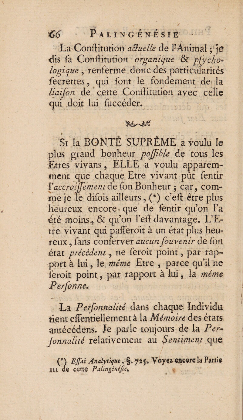 . y t* €6' Palïngénésie - La Conftitution actuelle de l’Animal y je dis fa Conftitution organique & psycho¬ logique 5 renferme donc des particularités fecrettes , qui font le fondement de la liaifon de cette Conftitution avec celle qui doit lui faccéder. Sx la BONTÉ SUPRÊME a voulu le plus grand bonheur pojjîble de tous les Etres viyans, ELLE a voulu apparem¬ ment que chaque Etre vivant pût fentir Vaccroijfemem de fon Bonheur ; car, com¬ me je le difois ailleurs, .(*) c’eft être plus heureux encore que de fentir qu’on l’a été moins 9 & qu’on l’eft davantage. L’E¬ tre vivant qui pafleroit à un état plus heu» reux 9 fans conferver aucun fouvenir de fon état précédent, ne feroit point 5 par rap¬ port à lui 9 le même Etre , parce qu’il ne lëroit point ? par rapport à lui, la même Perfonne. La Perfonnalité dans chaque Individu tient eftentiellement à la Mémoire des états antécédens. Je parle toujours de la Per•- fonnalité relativement au Sentiment que (*) Effaï Analytique, §. 725, Voyez more la Parti*