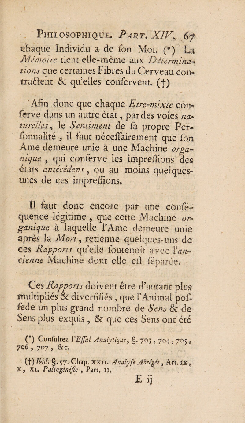 chaque Individu a de Ton Moi. (*) La Mémoire tient elle-même aux Détermina¬ tions que certaines Fibres du Cerveau con- îraêlent & quelles confervent. (f) Afin donc que chaque Etre-mixte con- ferve dans un autre état, par des voies na¬ turelles, le Sentiment de fa propre Per- fonnalité , il faut néceffairement que fon Ame demeure unie à une Machine orga¬ nique , qui conferve les impreffions des états antécédens, ou au moins quelques- unes de ces impreffions. Il faut donc encore par une confé- quence légitime , que cette Machine or¬ ganique à laquelle l’Ame demeure unie après la Mort, retienne quelques-uns de ces Rapports qu’elle foutenoit avec {'an¬ cienne Machine dont elle eit féparée. Ces Rapports doivent être d’autant plus multipliés & diverfifiés, que l’Animal pof- fede un plus grand nombre de Sens & de Sens plus exquis, & que ces Sens ont été {*) Confultez YEJfai Analytique, §. 703,704,703, 706 , 707 , &c. (f) Ibid. §. 57. Chap. xxii. Analyfe Abrégée y Art. i.Xj, 3C9 xi. Palingénéfte 9 Part. II. E ij