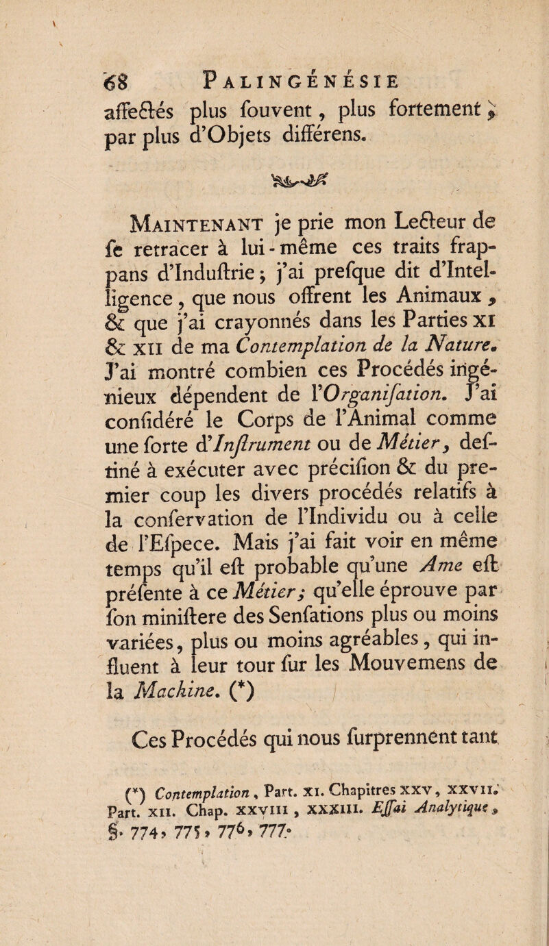 affe&és plus fouvent, plus fortement ? par plus d’Objets différens. Maintenant je prie mon Lefteur de fe retracer à lui-même ces traits frap- pans d’Induftrie ; j’ai prefque dit d’intel¬ ligence , que nous offrent les Animaux , & que j’ai crayonnés dans les Parties xi & XII de ma Contemplation de la Nature, J’ai montré combien ces Procédés ingé¬ nieux dépendent de YOrganifation. J’ai confidéré le Corps de l’Animal comme une forte d'Injlrument ou de Métier, def- tiné à exécuter avec précifion & du pre¬ mier coup les divers procédés relatifs à la confervation de l’Individu ou à celie de l’Efpece. Mais j’ai fait voir en même temps qu’il eft probable qu’une Ame eft préfente à ce Métier; qu’elle éprouve par fon miniftere des Senfations plus ou moins variées, plus ou moins agréables, qui in¬ fluent à leur tour fur les Mouvemens de la Machine. (*) Ces Procédés qui nous furprennent tant (*) Contemplation , Part. xi. Chapitres xxv, xxvii. Part. XII. Chap. XXVIII , XXXUI. Egal Analytique, §• 774j 775» 77^» 777-