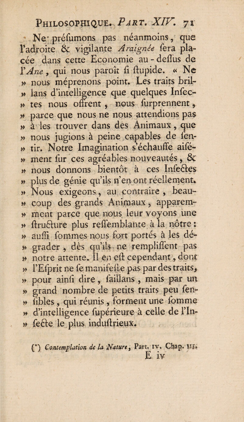 Ne' préfumons pas néanmoins, que l’adroite & vigilante Araignée fera pla¬ cée dans cette Economie au-delîus de Y Ane, qui nous paroît fi ftupide. « Ne » nous méprenons point. Les traits bril- » lans d’intelligence que quelques Infec- » tes nous offrent , nous furprennent » » parce que nous ne nous attendions pas » à les trouver dans des Animaux, que » nous jugions à peine capables de fen- » tir. Notre Imagination s’échauffe aifé- » ment fur ces agréables nouveautés, & » nous donnons bientôt à ces Infeéfes » plus de génie qu’ils n’en ont réellement. » Nous exigeons, au contraire , beau- » coup des grands Animaux, apparem- » ment parce que nous leur voyons une » ftruéfure plus reffemblante à la nôtre: » aufli fournies nous fort portés à les dé- » grader , dès qu’ils ne remplirent pas » notre attente. Il en eft cependant, dont » l’Efprit ne fe manifeste pas par des traits, »■ pour ainfi dire, lailians , mais par un » grand nombre de petits traits peu fen- » fibles , qui réunis, forment une fomme » d’intelligence fupérieure à celle de l’In- » fecie le plus induftrieux. (*) Contemplation de la Nature, Part. iv. Chap. SSï. E iv