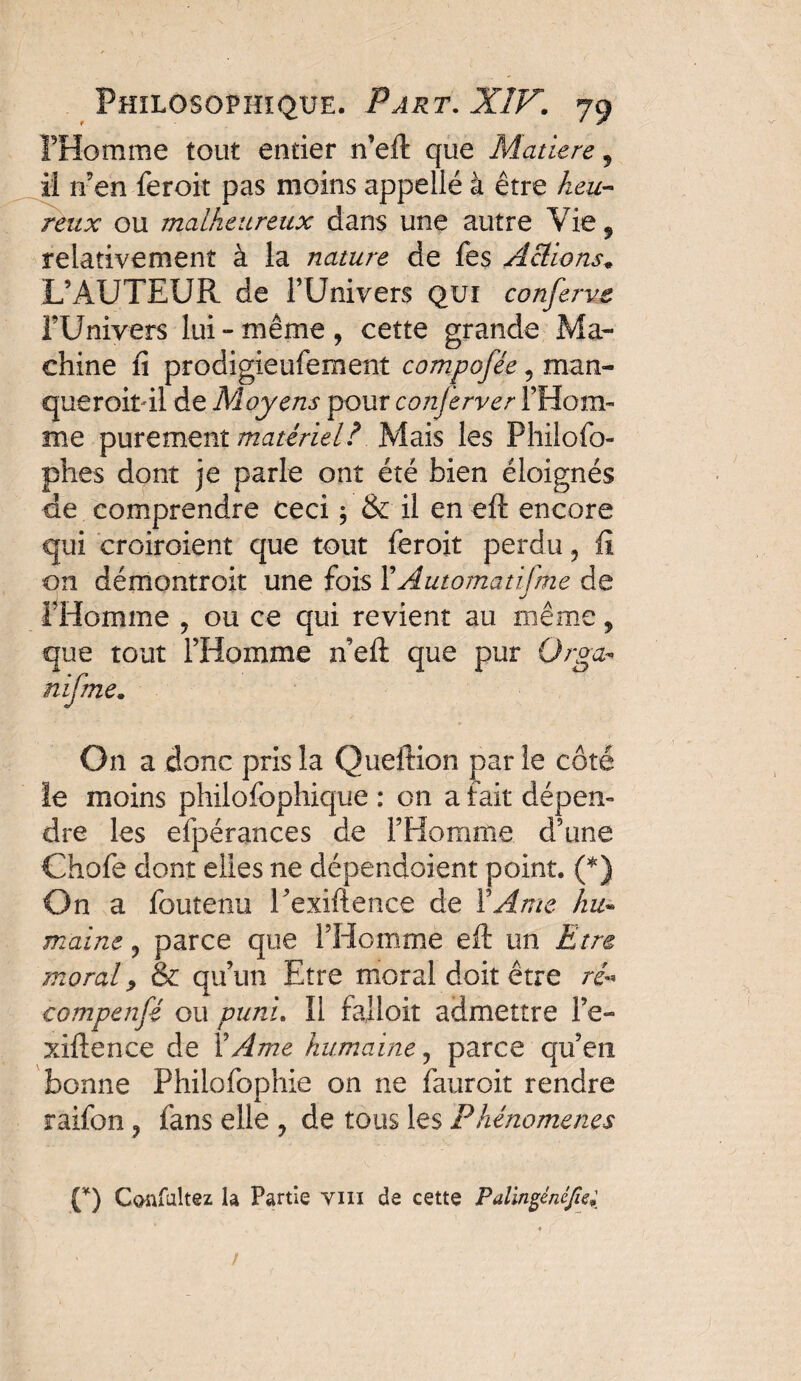 l’Homme tout entier n’eft que Matière 5 il n’en feroit pas moins appelle à être keu~ reux ou malheureux dans une autre Vie* relativement à la nature de fes Actions* L’AUTEUR de l’Univers qui conferve FUnivers lui - même , cette grande Ma¬ chine fi prodigieufement compofée, man- queroit il de Moyens pour conjerver l’Hom¬ me purement matériel? Mais les Fhilofo- phes dont je parle ont été bien éloignés de comprendre ceci ; & il en eft encore qui croiroient que tout feroit perdu ? fi on démontroit une fois Y Automatisme de l’Homme , ou ce qui revient au même, que tout l’Homme n eft que pur Orga* nifme. On a donc pris la Queftion parle côté le moins philofophique : on a fait dépen¬ dre les efpérances de l’Homme d’une Chofe dont elles ne dépendoient point. (*) On a foutenu l’exiftence de Y Ame hu~ maint ? parce que l’Homme eft un Etre moral y & qu’un Etre moral doit être ré- compensé ou puni. Il falloir admettre Fe- xiftence de Y Ame humaine, parce qu’en bonne Philofophie on ne fauroit rendre raifon ? fans elle ? de tous les Phénomènes (*) Confultez la Partie vin de cette Palingénéfe;