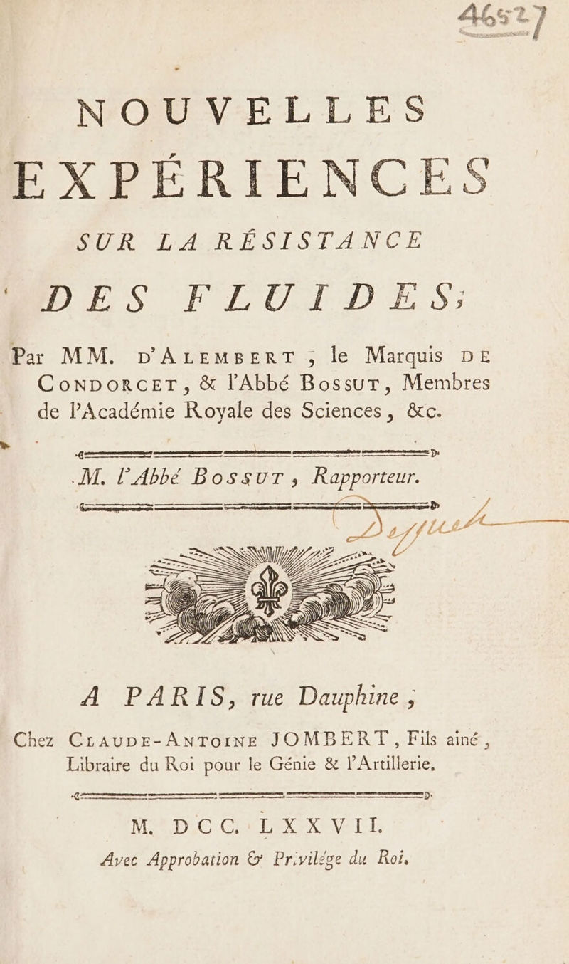 NOUVELLES EXPÉRIENCES SELOR: ID'ASR ESS TANCE ADES FLUIDES; Par MM. D'ALEMBERT ; le Marquis DE ConNporcET, &amp; l'Abbé BossuT, Membres de PAcadémie Royale des Sciences, &amp;c. ns vo0 meme D: M. l'Abbé BossurT, Rapporteur. ES AA — A f Le A RUE À PARIS, rue Dauphine, Chez Craupe-AnToINE JOMBERT , Fils ainé, Libraire du Roi pour le Génie &amp; l’Artillerie, D {È D° re ee MD C CMD RCI Avec Approbation &amp; Prvilége du Roi,