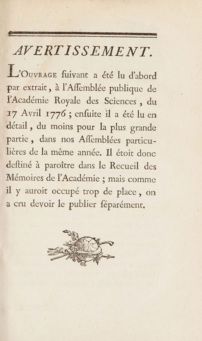 l'Académie Royale des Sciences, du 17 Avril 1776 ; enfuite il a été lu en détail , du moins pour la plus grande partie, dans nos Affemblées particu- lières de la même année. Il étoit donc deftiné à paroître dans le Recueil des Mémoires de l'Académie ; mais comme il y auroit occupé trop de place, on a cru devoir le publier féparément,