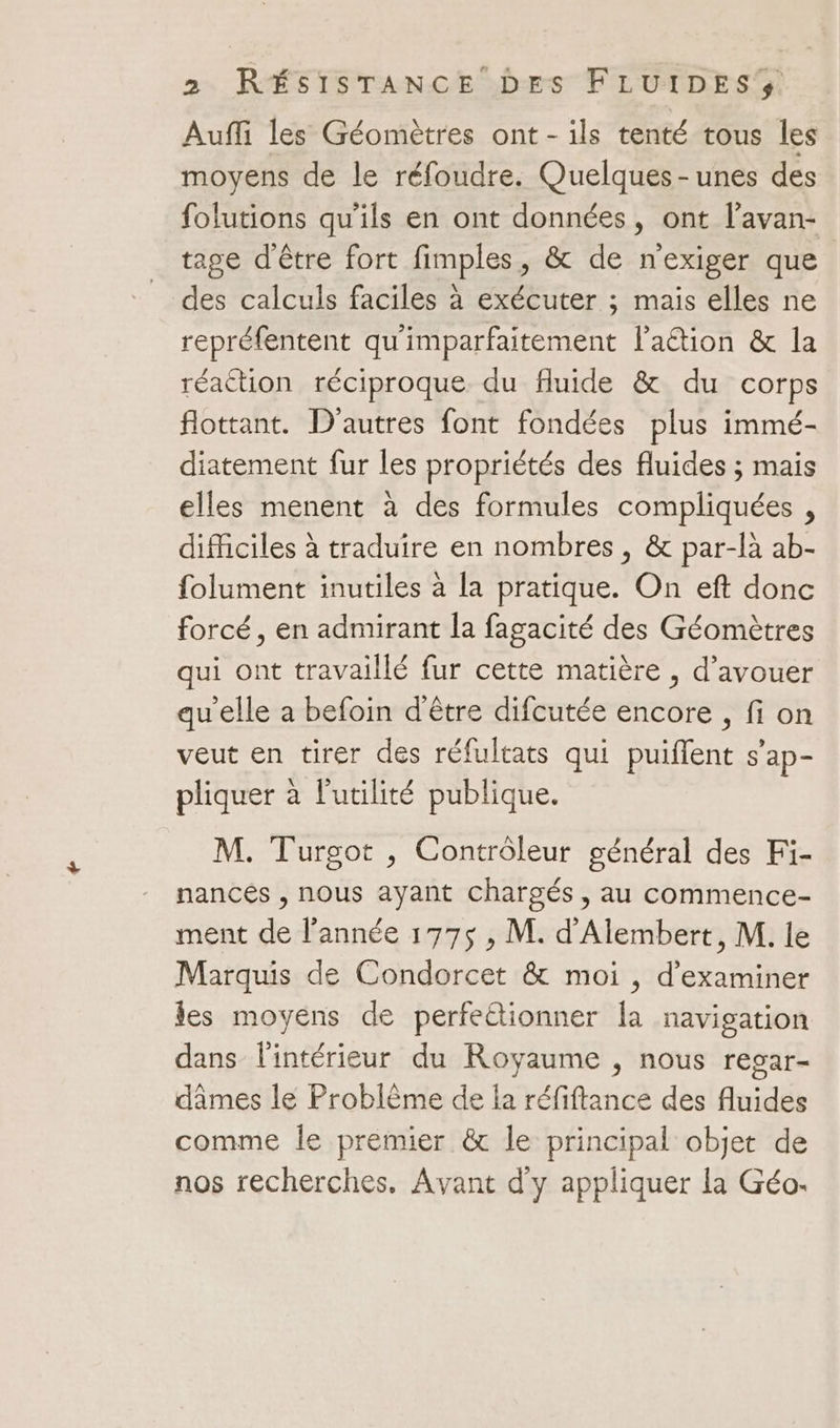 Auffi les Géomètres ont-ils tenté tous les moyens de le réfoudre. Quelques - unes des folutions qu'ils en ont données, ont l’avan- tage d'être fort fimples, &amp; de nexiger que des calculs faciles à exécuter ; maïs elles ne repréfentent qu'imparfaitement lation &amp; la réaction réciproque du fluide &amp; du corps flottant. D'autres font fondées plus immé- diatement fur les propriétés des fluides ; mais elles menent à des formules compliquées , difficiles à traduire en nombres , &amp; par-là ab- folument inutiles à la pratique. On eft donc forcé, en admirant la fagacité des Géomètres qui ont travaillé fur cette matière , d’avouer qu'elle a befoin d'être difcutée encore, fi on veut en tirer des réfultats qui puiflent s’ap- pliquer à l'utilité publique. M. Turgot , Contrôleur général des Fi- nances , nous ayant chargés, au commence- ment de l’année 177$ , M. d'Alembert, M. le Marquis de Condorcet &amp; moi , d'examiner es moyens de perfe&amp;tionner la navigation dans l'intérieur du Royaume , nous regar- dâmes le Problème de la réfiftance des fluides comme le prémier &amp; le principal objet de nos recherches. Avant d'y appliquer la Géo.