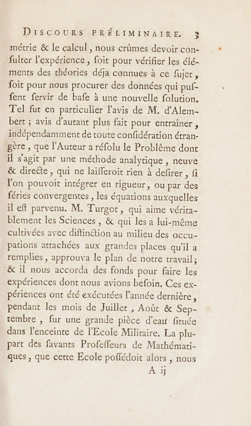 métrie &amp; le calcul , nous crûmes devoir con- _ fulter l'expérience , foit pour vérifier les élé- ments des théories déja connues à ce fujet, foit pour nous procurer des données qui puf- fent fervir de bafe à une nouvelle folution. Tel fut en particulier l'avis de M. d’Alem- bert ; avis d'autant plus fait pour entraîner, indépendamment de toute confidération étran- gère , que l’Auteur a réfolu le Problême dont il s’agit par une méthode analytique , neuve &amp; direéte, qui ne laïfferoit rien à defirer , fi l'on pouvoit intégrer en rigueur, ou par des féries convergentes , les équations auxquelles il eft parvenu. M. Turgot, qui aime vérita- blement les Sciences , &amp; qui les a lui-même cultivées avec diftinétion au milieu des occu- pations attachées aux grandes places qu'il a remplies, approuva le plan de notre travail; &amp; il nous accorda des fonds pour faire les expériences dont nous avions befoin. Ces ex- périences ont été exécutées l’année dernière, pendant les mois de Juillet , Août &amp; Sep- tembre , fur une grande pièce d’eau fituée dans l'enceinte de l'Ecole Militaire. La plu- part des favants Profefleurs de Mathémati- ques , que cette Ecole poffédoit alors , nous