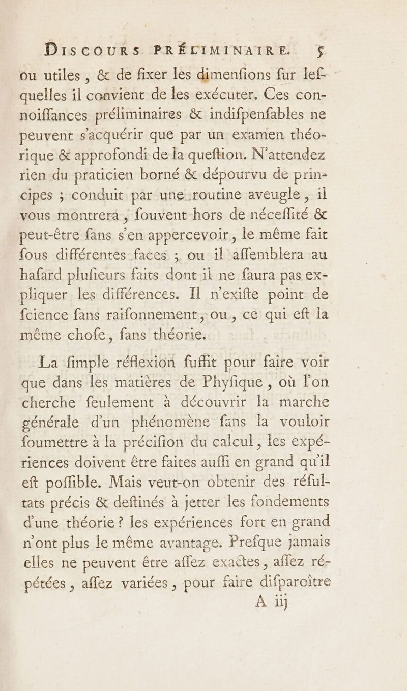 ou utiles, &amp; de fixer les dimenfions fur lef quelles il convient de les exécuter. Ces con- noiffances préliminaires &amp; indifpenfables ne peuvent s'acquérir que par un examen théo- rique &amp; approfondi de la queftion. N'attendez rien du praticien borné &amp; dépourvu de prin- cipes ; conduit par une-routine aveugle , il vous montrera , fouvent hors de néceflité &amp; peut-être fans s'en appercevoir , le même fait fous différentes faces ; ou il aflemblera au hafard plufieurs faits dont il ne faura pas ex- pliquer les différences. Il n'exifte point de fcience fans raifonnement ou, ce qui eft la même chofe, fans théorie. La fimple réflexion fuffit pour faire voir que dans les matières de Phyfique , où l'on cherche feulement à découvrir la marche générale d'un phénomène fans la vouloir foumettre à la précifion du calcul, les expé- riences doivent être faites auffi en grand qu'il eft poffible. Mais veut-on obtenir des. réful- tats précis &amp; deftinés à jetter les fondements d'une théorie ? les expériences fort en grand n’ont plus le même avantage. Prefque jamais elles ne peuvent être affez exaëtes, affez ré- pétées , aflez variées, pour faire difparoître