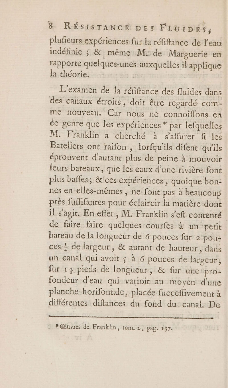 plufieurs expériences fur la réfiftance de l'eau indéfinie ; &amp; même M:de Marguerie en rapporte quelques-unes auxquelles il applique la théorie. | L'examen de la réfiftance des fluides dans des canaux étroits, doit être regardé com- me nouveau. Car nous ne connoiflons en ée genre que les expériences * par lefquelles M. Franklin à cherché à s’aflurer fi les Bateliers ont raifon , lorfqu'ils difent qu'ils éprouvent d'autant plus de peine à mouvoir leurs bateaux, que les eaux d’une rivière font plus balles; &amp;ices expériences , quoique bon: nes en elles-mêmes , ne font pas à beaucoup près fuffifantes pour éclaircir la matière-dont il s'agit. En effet, M. Franklin s’eft conterité de faire faire quelques courfes à un petit bateau de la longueur de 6 pouces für 2 pou- ces + de largeur , &amp; autant de hauteur, dans un canal qui avoit $ à 6 pouces de largeur, fur 14 pieds de longueur, &amp; fur une pro= fondeur d'eau qui varioit au moyen d'une planche horifontale , placée fucceffivement à différentes diftances du fond du canal. De mere cire RO ab 9 pre 9 upper à rrfgoes F Œuvres de Franklin, tom, 2, pag. 237.