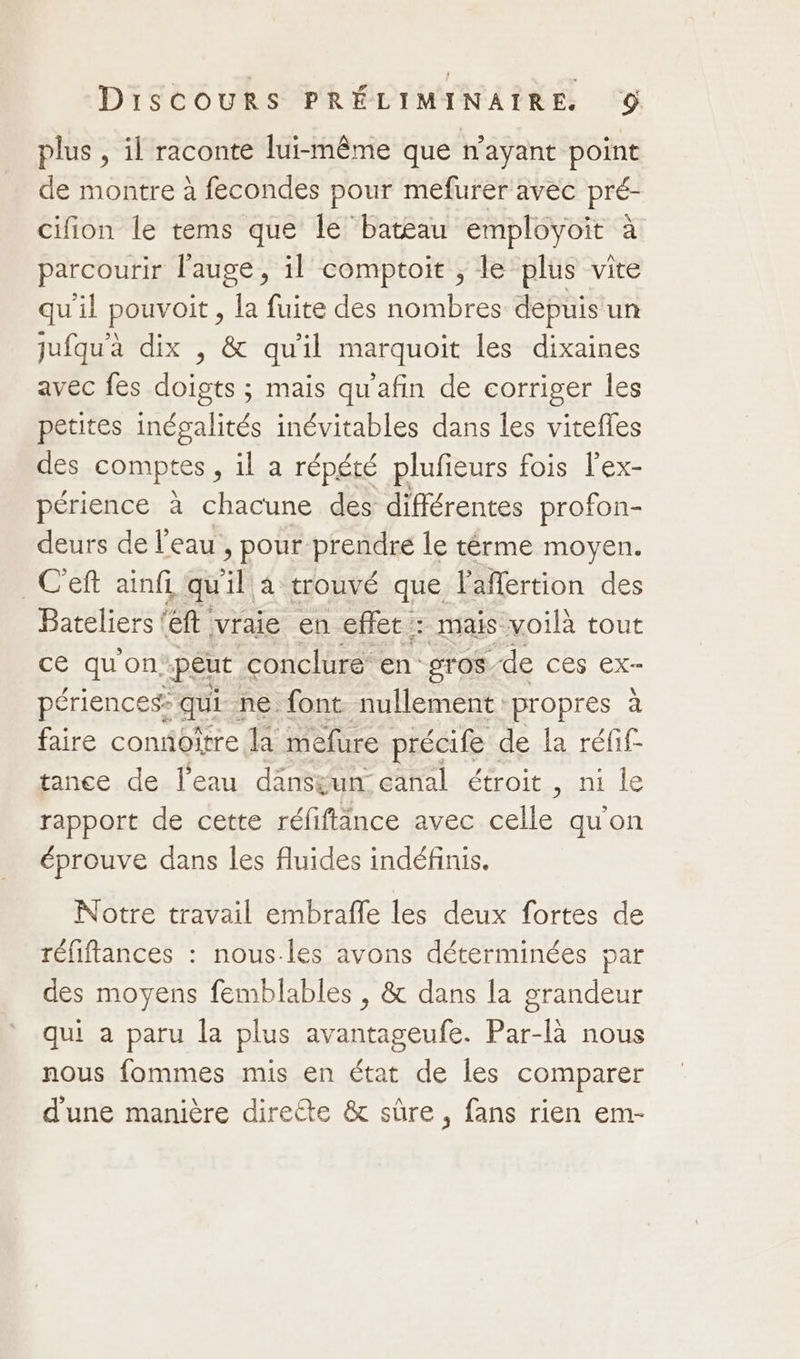 plus , il raconte lui-même que n'ayant point de montre à fecondes pour mefurer avec pré- cifion le tems que le batéau employoit à parcourir l’auge, il comptoir , le plus vite qu'il pouvoit , la fuite des nombres depuis un jufqu'à dix , &amp; qu'il marquoit les dixaines avec fes doigts ; mais qu'afin de corriger les petites inégalités inévitables dans les vitefles des comptes , il a répété plufieurs fois l'ex- périence à chacune des différentes profon- deurs de l’eau , pour prendre le térme moyen. _C'eft ainfi qu la trouvé que l'aflertion des Bateliers (eft vraie en effet: mais voilà tout ce quon. “peut. conclure en gros de ces ex- périences: qui- ne font. nullement propres à faire confioître la mefure précife de la réfif tance de l’eau dänstun canal étroit , ni le rapport de cette réfiftänce avec Selle: qu'on éprouve dans les fluides indéfinis. Notre travail embrafle les deux fortes de réfiftances : nous-les avons déterminées par des moyens femblables , &amp; dans la grandeur qui à paru la plus avantageufe. Par-là nous nous fommes mis en état de les comparer d'une manière directe &amp; sûre , fans rien em-