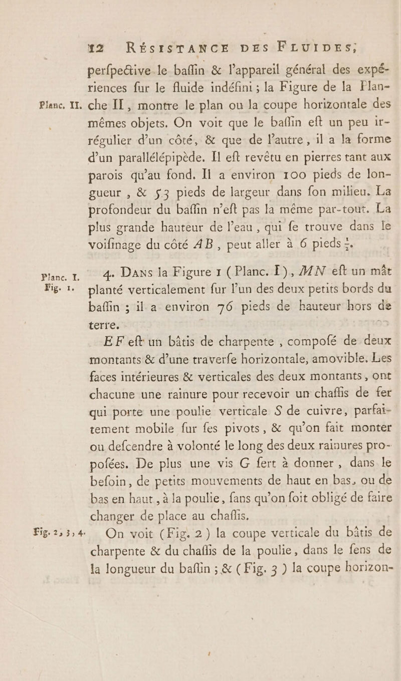 Planc.-TI. Fig. 1. Fig. 2, 3,4. #22 RÉSISTANCE DES FLUIDES,; perfpective.le baflin & lappareil général des expé- riences fur le fluide indéfini ; la Figure de la Flan- mêmes objets. On voit que le baflin eft un peu 1r- régulier d’un côté, & que de l'autre, il a la forme d’un parallélépipède. Il eft revêtu en pierres tant aux parois qu'au fond, Il a environ 100 pieds de lon- gueur , & $3 pieds de largeur dans fon milieu. La profondeur du bafin n’eft pas la même par-tout. La plus grande hauteur de l’eau , qui fe trouve dans le voifinage du côté AB, peut aller à 6 pieds :. 4 Dans la Figure 1 (Planc. E), A2N eft un mêt planté verticalement fur lun des deux petits bords du bafin ; il a environ 76 pieds de hauteur hors de terre. EF eft un bâtis de charpente , compofé de deux montants & d’une traverfe horizontale, amovible. Les faces intérieures & verticales des deux montants, ont chacune une rainure pour recevoir un chaflis de fer qui porte une poulie verticale S de cuivre, parfai- tement mobile fur fes pivots, & qu’on fait monter ou defcendre à volonté le long des deux rainures pro- pofées. De plus une vis G fert à donner, dans le befoin, de petits mouvements de haut en bas. ou de bas en haut, à la poulie, fans qu’on foit obligé de faire changer de place au chañüis. On voit (Fig. 2) la coupe verticale du bâtis de charpente & du chaflis de la poulie, dans le fens de la longueur du baflin ; & (Fig. 3 ) la coupe horizon-