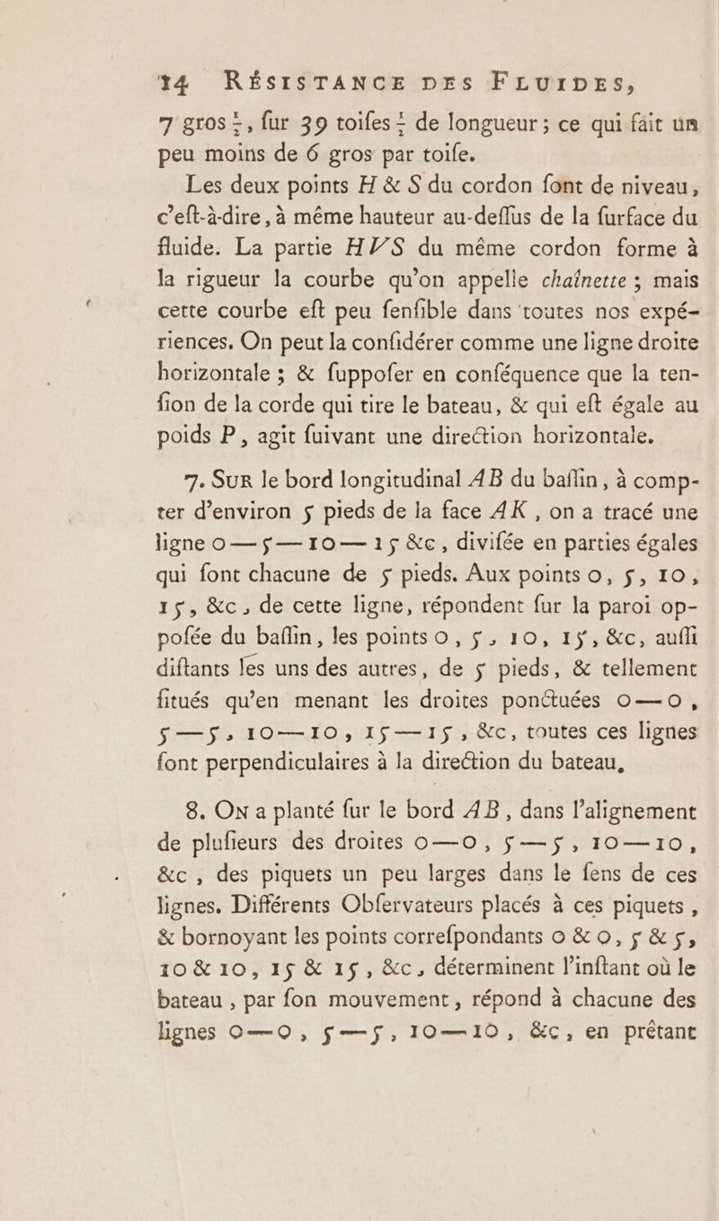 7 gros =, fur 39 toifes = de longueur ; ce qui fait un peu moins de 6 gros par toile. Les deux points H &amp; S du cordon font de niveau, c’eft-àdire, à même hauteur au-deflus de la furface du fluide. La partie HY7S du même cordon forme à la rigueur la courbe qu’on appelle chaînette ; mais cette courbe eft peu fenfible dans toutes nos expé- riences. On peut la confidérer comme une ligne droite horizontale ; &amp; fuppofer en conféquence que la ten- fion de la corde qui tire le bateau, &amp; qui eft égale au poids P, agit fuivant une direction horizontale, 7. SUR le bord longitudinal 4B du bañlin, à comp- ter d'environ $ pieds de la face 4K , on a tracé une ligne o—$—10—15&amp;c, divifée en parties égales qui font chacune de $ pieds. Aux pointso, $, 10, 15, &amp;c, de cette ligne, répondent fur la paroi op- pofée du baflin, les points o, $, 10, 15, &amp;c, aufli diftants les uns des autres, de $ pieds, &amp; tellement fitués qu’en menant les droites ponétuées 0o— 0, S—$: 10—10, 15—15$5, &amp;c, toutes ces lignes font perpendiculaires à la direétion du bateau, 8. On a planté fur le bord AB, dans l’alignement de plufieurs des droites o—o, $—5$,10—10, &amp;c , des piquets un peu larges dans le fens de ces lignes. Différents Obfervateurs placés à ces piquets, &amp; bornoyant les points correfpondants o &amp; 0, &amp;5$, 10 &amp; 10, 15 &amp; 15, &amp;c, déterminent l’inftant où le bateau , par fon mouvement, répond à chacune des lignes O—O, S—$,10—10, &amp;c, en prétant