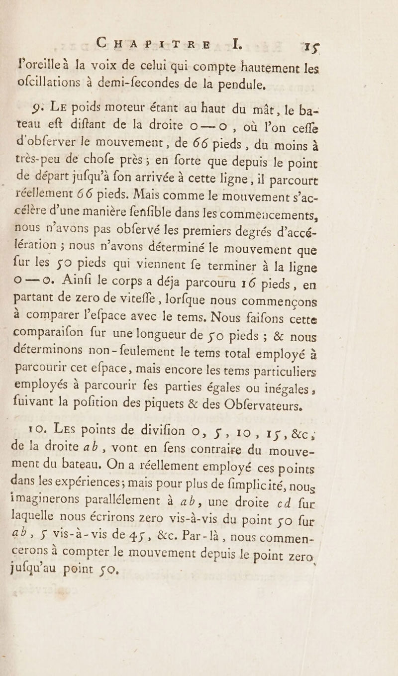 l'oreille à la voix de celui qui compte hautement les ofcillations à demi-fecondes de la pendule, 9: LE poids moteur étant au haut du mât, le ba- teau eft diflant de la droite o— 0, où l’on ceffe d'obferver le mouvement, de 66 pieds, du moins à très-peu de chofe près ; en forte que depuis le point de départ jufqu’à fon arrivée à cette ligne, il parcourt réellement 66 pieds. Mais comme le mouvement s’ac- célère d’une manière fenfible dans les commeicements, nous n'avons pas obfervé les premiers degrés d’accé- lération ; nous n’avons déterminé le mouvement que fur les so pieds qui viennent fe terminer à la ligne O—o. Ainfi le corps a déja parcouru 16 Pieds , en partant de zero de vitefle , lorfque nous commençons à comparer l’efpace avec le tems. Nous faifons cette comparaïfon fur une longueur de so pieds ; &amp; nous déterminons non-feulement le tems total employé à parcourir cet efpace, mais encore les tems particuliers employés à parcourir fes parties égales ou inégales ; fuivant la pofition des piquets &amp; des Obfervateurs. 10. Les points de divifion o, Sens Lps GC de la droite ab , vont en fens contraire du mouve- ment du bateau, On a réellement employé ces points dans les expériences; mais pour plus de fimplicité, nous imaginerons parallélement à 4b, une droite cd fur laquelle nous écrirons zero vis-à-vis du point So fur ab, $ vis-à-vis de 45, &amp;c. Par-là, nous commen- cerons à compter le mouvement depuis le point zero Jufqu’au point so, |