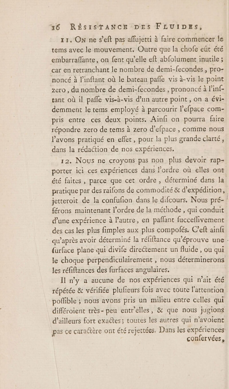 11. ON ne seft pas aflujetti à faire commencer le tems avec le mouvement. Outre que la chofe eût été embarraflante, on fent qu’elle eft abfolument inutile ; car en retranchant le nombre de demi-fecondes , pro- noncé à l’inftant où le bateau pañle vis à-vis le point zero , du nombre de demi-fecondes , prononcé à l'inf- tant où il pafñle vis-à-vis d’un autre point , on a évi- demment le tems employé à parcourir l’efpace com- pris entre ces deux points. Ainfi on pourra faire répondre zero de tems à zero d’efpace , comme nous l'avons pratiqué en eflet, pour la plus grande clarté, dans la rédaction ‘de nos expériences. 12. Nous ne croyons pas non plus devoir rap- porter ici ces expériences dans l’ordre où elles ont été faites, parce que cet ordre , déterminé dans la pratique par des raifons de commodité &amp; d'expédition, jetteroit de la confufion dans le difcours. Nous pré- férons maintenant l’ordre de la méthode , qui conduit d’une expérience à l’autre, en pañlant fucceflivement des cas les plus fimples aux plus compolés. C’eft ainfi furface plane qui divife directement un fluide , ou qui le choque perpendiculairement , nous déterminerons les réfiftances des furfaces angulaires. Il ny a aucune de nos expériences qui n'ait été répétée &amp; vérifiée plufieurs fois avec toute l'attention poffible ; nous avons pris un milieu entre celles qui différoient très- peu entr'elles, &amp; que nous jugions d’ailleurs fort exaétes; toutes les autres qui n’avoient pas ce caractère ont été rejettées. Dans les expériences confervées,