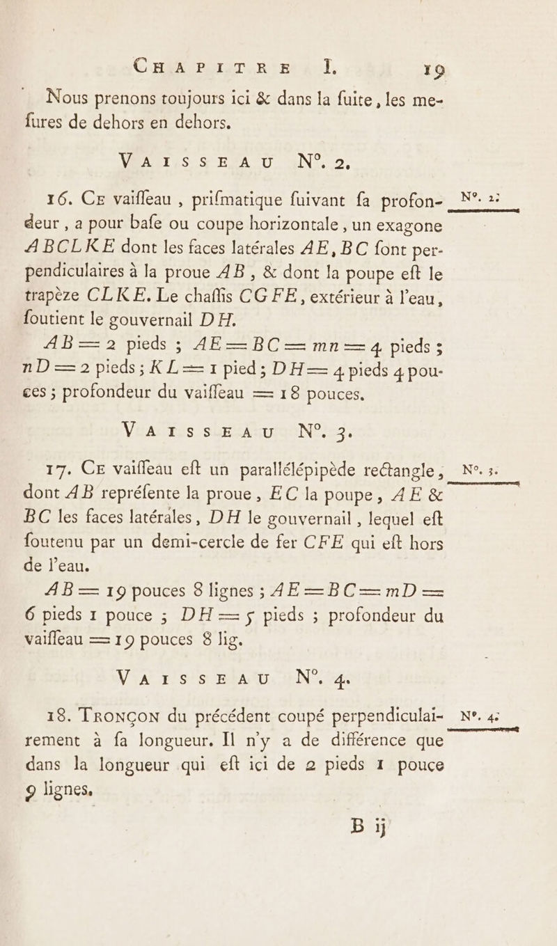 Nous prenons toujours ici &amp; dans la fuite, les me- fures de dehors en dehors. VAAËT,S S'EEA D a4N?7. 16. CE vaifleau , prifmatique fuivant fa profon- N°: 2: deur , a pour bafe ou coupe horizontale , un exagone ABCLKE dont les faces latérales AE, BC font per- pendiculaires à la proue AB , &amp; dont la poupe eft le trapèze CLKE. Le chañis CG FE, extérieur à l’eau, foutient le gouvernail DH. AB— 2 pieds ; AE— BC — mn— 4 pieds ; nD=2 pieds; KL= 1 pied; DH— 4 pieds 4 pou- ces ; profondeur du vaiffleau — 18 pouces. VÉAERES SsOEETIGONL ie. 17. CE vaifleau eft un parallélépipède retangle, N°.3. dont AB repréfente la proue, EC la poupe, AE &amp; BC les faces latérales, DH le gouvernail , lequel eft foutenu par un demi-cercle de fer CFE qui eft hors de l’eau. AB 19pouces Signes; AE=BC—mD— 6 pieds 1 pouce ; DH — ÿ pieds ; profondeur du vaifleau — 19 pouces 8 lig. VA rss BAND: EN 13. TRONÇON du précédent coupé perpendiculai- N°. 4: £ : = F: Ce | rement à fa longueur. Il ny a de différence que dans la longueur qui eft ici de 2 pieds 1 pouce 9 lignes, B ji