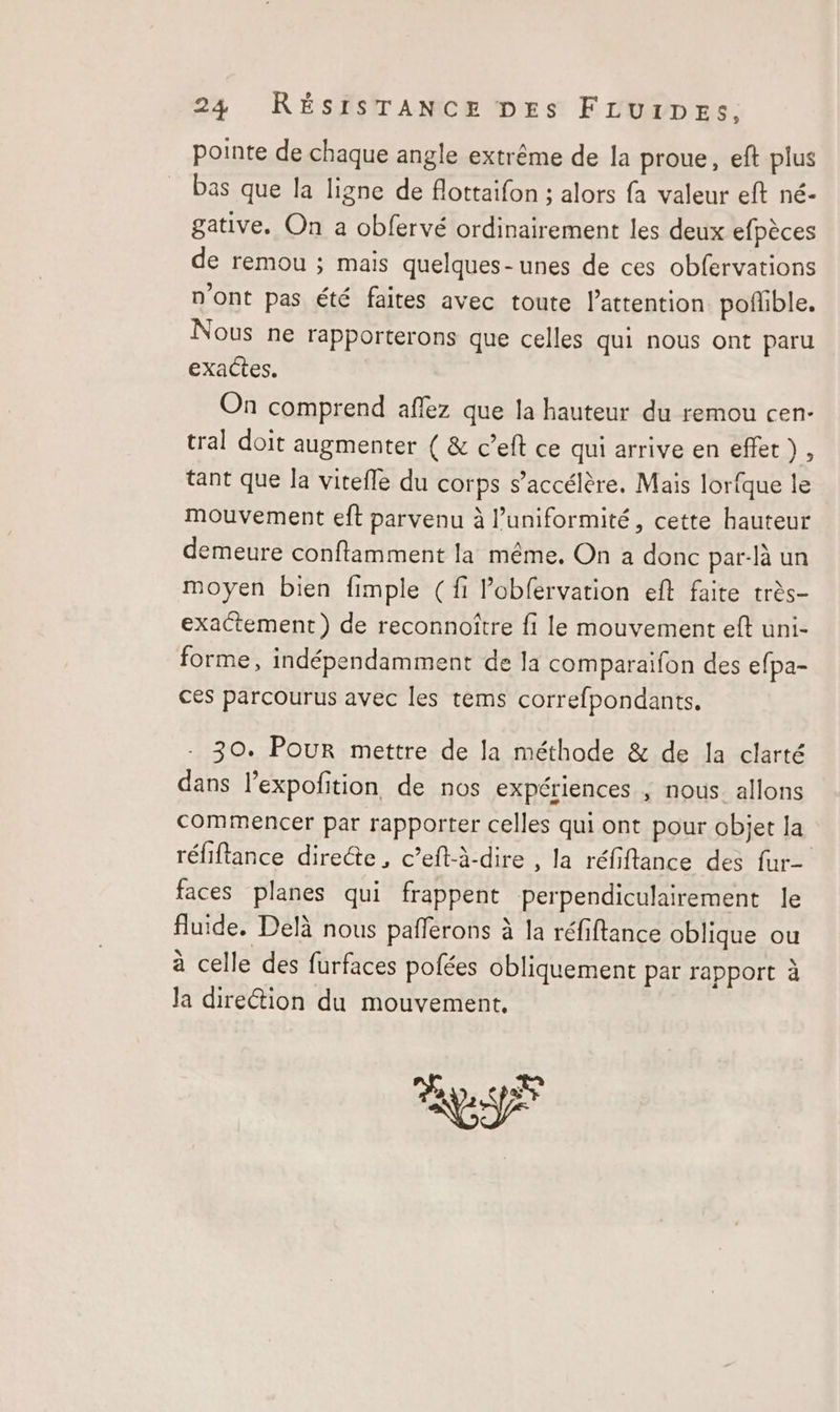 pointe de chaque angle extrême de la proue, eft plus bas que la ligne de flottaifon ; alors fa valeur eft né- gative. On a obfervé ordinairement les deux efpèces de remou ; mais quelques-unes de ces obfervations n'ont pas été faites avec toute l'attention poffible. Nous ne rapporterons que celles qui nous ont paru exactes. On comprend aflez que la hauteur du remou cen- tral doit augmenter ( &amp; c’eft ce qui arrive en effet), tant que la vitefle du corps s'accélère. Mais lorfque le mouvement eft parvenu à l’uniformité, cette hauteur demeure conftamment la même. On a donc par-là un moyen bien fimple (fi Pobfervation eft faite très- exactement) de reconnoître fi le mouvement eft uni- forme, indépendamment de la comparaifon des efpa- ces parcourus avec les tems correfpondants. - 30. POUR mettre de la méthode &amp; de la clarté dans l’expofition de nos expériences ; nous allons commencer par rapporter celles qui ont pour objet la réfiftance directe, c’eft-à-dire , la réfiftance des fur- faces planes qui frappent perpendiculairement le fluide. Delà nous pafñferons à la réfiftance oblique ou à celle des furfaces pofées obliquement par rapport à Ja direétion du mouvement. ES